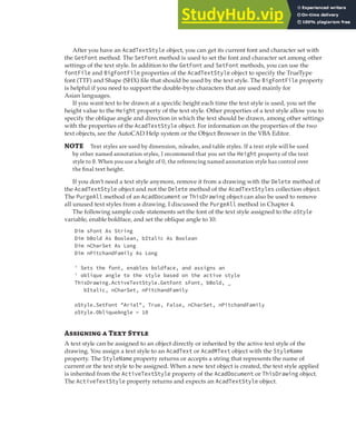 WORKING WITH TEXT | 157
After you have an AcadTextStyle object, you can get its current font and character set with
the GetFont method. The SetFont method is used to set the font and character set among other
settings of the text style. In addition to the GetFont and SetFont methods, you can use the
fontFile and BigFontFile properties of the AcadTextStyle object to specify the TrueType
font (TTF) and Shape (SHX) file that should be used by the text style. The BigFontFile property
is helpful if you need to support the double-byte characters that are used mainly for
Asian languages.
If you want text to be drawn at a specific height each time the text style is used, you set the
height value to the Height property of the text style. Other properties of a text style allow you to
specify the oblique angle and direction in which the text should be drawn, among other settings
with the properties of the AcadTextStyle object. For information on the properties of the two
text objects, see the AutoCAD Help system or the Object Browser in the VBA Editor.
NOTE Text styles are used by dimension, mleader, and table styles. If a text style will be used
by other named annotation styles, I recommend that you set the Height property of the text
style to 0. When you use a height of 0, the referencing named annotation style has control over
the ﬁnal text height.
If you don’t need a text style anymore, remove it from a drawing with the Delete method of
the AcadTextStyle object and not the Delete method of the AcadTextStyles collection object.
The PurgeAll method of an AcadDocument or ThisDrawing object can also be used to remove
all unused text styles from a drawing. I discussed the PurgeAll method in Chapter 4.
The following sample code statements set the font of the text style assigned to the oStyle
variable, enable boldface, and set the oblique angle to 10:
Dim sFont As String
Dim bBold As Boolean, bItalic As Boolean
Dim nCharSet As Long
Dim nPitchandFamily As Long
' Sets the font, enables boldface, and assigns an
' oblique angle to the style based on the active style
ThisDrawing.ActiveTextStyle.GetFont sFont, bBold, _
bItalic, nCharSet, nPitchandFamily
oStyle.SetFont "Arial", True, False, nCharSet, nPitchandFamily
oStyle.ObliqueAngle = 10
Assigning a Text Style
A text style can be assigned to an object directly or inherited by the active text style of the
drawing. You assign a text style to an AcadText or AcadMText object with the StyleName
property. The StyleName property returns or accepts a string that represents the name of
current or the text style to be assigned. When a new text object is created, the text style applied
is inherited from the ActiveTextStyle property of the AcadDocument or ThisDrawing object.
The ActiveTextStyle property returns and expects an AcadTextStyle object.
 