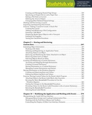 CONTENTS | XVII
Creating and Managing Named Page Setups . . . . . . . . . . . . . . . . . . . . . . . . . . . . . . . 229
Specifying an Output Device and a Paper Size . . . . . . . . . . . . . . . . . . . . . . . . . . . . . . 229
Setting a Plot Style as Current . . . . . . . . . . . . . . . . . . . . . . . . . . . . . . . . . . . . . . . . . . . . 232
Defining the Area to Output. . . . . . . . . . . . . . . . . . . . . . . . . . . . . . . . . . . . . . . . . . . . . . 234
Changing Other Related Output Settings . . . . . . . . . . . . . . . . . . . . . . . . . . . . . . . . . . 235
Plotting and Previewing a Layout. . . . . . . . . . . . . . . . . . . . . . . . . . . . . . . . . . . . . . . . . . . . 235
Exporting and Importing File Formats . . . . . . . . . . . . . . . . . . . . . . . . . . . . . . . . . . . . . . . 237
Exercise: Adding a Layout to Create a Check Plot . . . . . . . . . . . . . . . . . . . . . . . . . . . . . . 238
Creating the Layout . . . . . . . . . . . . . . . . . . . . . . . . . . . . . . . . . . . . . . . . . . . . . . . . . . . . . 239
Adding and Modifying a Plot Configuration . . . . . . . . . . . . . . . . . . . . . . . . . . . . . . . 240
Inserting a Title Block . . . . . . . . . . . . . . . . . . . . . . . . . . . . . . . . . . . . . . . . . . . . . . . . . . . 241
Displaying Model Space Objects with a Viewport . . . . . . . . . . . . . . . . . . . . . . . . . . . 242
Putting It All Together . . . . . . . . . . . . . . . . . . . . . . . . . . . . . . . . . . . . . . . . . . . . . . . . . . . 242
Testing the CheckPlot Procedure. . . . . . . . . . . . . . . . . . . . . . . . . . . . . . . . . . . . . . . . . . 246
Chapter 9 • Storing and Retrieving
Custom Data . . . . . . . . . . . . . . . . . . . . . . . . . . . . . . . . . . . . . . . . . . . . . . . . . . . .247
Extending Object Information . . . . . . . . . . . . . . . . . . . . . . . . . . . . . . . . . . . . . . . . . . . . . . . 247
Working with Xdata . . . . . . . . . . . . . . . . . . . . . . . . . . . . . . . . . . . . . . . . . . . . . . . . . . . . . 248
Defining and Registering an Application Name . . . . . . . . . . . . . . . . . . . . . . . . . . . . . 249
Attaching Xdata to an Object . . . . . . . . . . . . . . . . . . . . . . . . . . . . . . . . . . . . . . . . . . . . . 249
Querying and Modifying the Xdata Attached to an Object . . . . . . . . . . . . . . . . . . . 252
Removing Xdata from an Object . . . . . . . . . . . . . . . . . . . . . . . . . . . . . . . . . . . . . . . . . . 258
Selecting Objects Based on Xdata . . . . . . . . . . . . . . . . . . . . . . . . . . . . . . . . . . . . . . . . . 258
Creating and Modifying a Custom Dictionary. . . . . . . . . . . . . . . . . . . . . . . . . . . . . . . . . 259
Accessing and Stepping through Dictionaries. . . . . . . . . . . . . . . . . . . . . . . . . . . . . . . 260
Creating a Custom Dictionary . . . . . . . . . . . . . . . . . . . . . . . . . . . . . . . . . . . . . . . . . . . . 262
Storing Information in a Custom Dictionary . . . . . . . . . . . . . . . . . . . . . . . . . . . . . . . . 263
Managing Custom Dictionaries and Entries . . . . . . . . . . . . . . . . . . . . . . . . . . . . . . . . 264
Storing Information in the Windows Registry . . . . . . . . . . . . . . . . . . . . . . . . . . . . . . . . . 265
Creating and Querying Keys and Values . . . . . . . . . . . . . . . . . . . . . . . . . . . . . . . . . . . 265
Editing and Removing Keys and Values. . . . . . . . . . . . . . . . . . . . . . . . . . . . . . . . . . . . 267
Exercise: Storing Custom Values for the Room Labels Program . . . . . . . . . . . . . . . . . . 268
Attaching Xdata to the Room Label Block after Insertion . . . . . . . . . . . . . . . . . . . . . 269
Revising the Main RoomLabel Procedure to Use the
Windows Registry . . . . . . . . . . . . . . . . . . . . . . . . . . . . . . . . . . . . . . . . . . . . . . . . . . . . . 269
Testing the Changes to the RoomLabel Procedure. . . . . . . . . . . . . . . . . . . . . . . . . . . 272
Persisting Values for the Room Label Procedure with a Custom Dictionary . . . . . 273
Retesting the RoomLabel Procedure . . . . . . . . . . . . . . . . . . . . . . . . . . . . . . . . . . . . . . 275
Selecting Room Label Blocks . . . . . . . . . . . . . . . . . . . . . . . . . . . . . . . . . . . . . . . . . . . . . 276
Chapter 10 • Modifying the Application and Working with Events . . . . 279
Manipulating the AutoCAD User Interface. . . . . . . . . . . . . . . . . . . . . . . . . . . . . . . . . . . . 279
Managing Menu Groups and Loading Customization Files. . . . . . . . . . . . . . . . . . . 280
Working with the Pull-Down Menus and Toolbars . . . . . . . . . . . . . . . . . . . . . . . . . . 281
Controlling the Display of Other User-Interface Elements . . . . . . . . . . . . . . . . . . . . 293
 