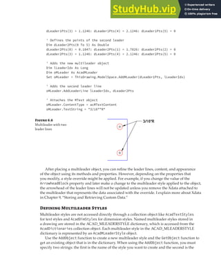 ADDING LEADERS | 165
dLeader1Pts(3) = 1.1246: dLeader1Pts(4) = 2.1246: dLeader1Pts(5) = 0
' Defines the points of the second leader
Dim dLeader2Pts(0 To 5) As Double
dLeader2Pts(0) = 0.1847: dLeader2Pts(1) = 1.7826: dLeader2Pts(2) = 0
dLeader2Pts(3) = 1.1246: dLeader2Pts(4) = 2.1246: dLeader2Pts(5) = 0
' Adds the new multileader object
Dim lLeaderIdx As Long
Dim oMLeader As AcadMLeader
Set oMLeader = ThisDrawing.ModelSpace.AddMLeader(dLeader1Pts, lLeaderIdx)
' Adds the second leader line
oMLeader.AddLeaderLine lLeaderIdx, dLeader2Pts
' Attaches the MText object
oMLeader.ContentType = acMTextContent
oMLeader.TextString = "3/16""R"
After placing a multileader object, you can refine the leader lines, content, and appearance
of the object using its methods and properties. However, depending on the properties that
you modify, a style override might be applied. For example, if you change the value of the
ArrowheadBlock property and later make a change to the multileader style applied to the object,
the arrowhead of the leader lines will not be updated unless you remove the Xdata attached to
the multileader that represents the data associated with the override. I explain more about Xdata
in Chapter 9, “Storing and Retrieving Custom Data.”
Defining Multileader Styles
Multileader styles are not accessed directly through a collection object like AcadTextStyles
for text styles and AcadDimStyles for dimension styles. Named multileader styles stored in
a drawing are stored in the ACAD_MLEADERSTYLE dictionary, which is accessed from the
AcadDictionaries collection object. Each multileader style in the ACAD_MLEADERSTYLE
dictionary is represented by an AcadMLeaderStyle object.
Use the AddObject function to create a new multileader style and the GetObject function to
get an existing object that is in the dictionary. When using the AddObject function, you must
specify two strings: the first is the name of the style you want to create and the second is the
Figure 6.6
Multileader with two
leader lines
 
