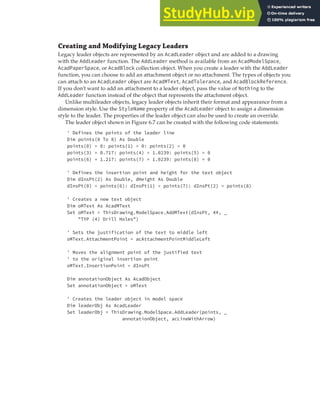 ADDING LEADERS | 167
Creating and Modifying Legacy Leaders
Legacy leader objects are represented by an AcadLeader object and are added to a drawing
with the AddLeader function. The AddLeader method is available from an AcadModelSpace,
AcadPaperSpace, or AcadBlock collection object. When you create a leader with the AddLeader
function, you can choose to add an attachment object or no attachment. The types of objects you
can attach to an AcadLeader object are AcadMText, AcadTolerance, and AcadBlockReference.
If you don’t want to add an attachment to a leader object, pass the value of Nothing to the
AddLeader function instead of the object that represents the attachment object.
Unlike multileader objects, legacy leader objects inherit their format and appearance from a
dimension style. Use the StyleName property of the AcadLeader object to assign a dimension
style to the leader. The properties of the leader object can also be used to create an override.
The leader object shown in Figure 6.7 can be created with the following code statements:
' Defines the points of the leader line
Dim points(0 To 8) As Double
points(0) = 0: points(1) = 0: points(2) = 0
points(3) = 0.717: points(4) = 1.0239: points(5) = 0
points(6) = 1.217: points(7) = 1.0239: points(8) = 0
' Defines the insertion point and height for the text object
Dim dInsPt(2) As Double, dHeight As Double
dInsPt(0) = points(6): dInsPt(1) = points(7): dInsPt(2) = points(8)
' Creates a new text object
Dim oMText As AcadMText
Set oMText = ThisDrawing.ModelSpace.AddMText(dInsPt, 4#, _
"TYP (4) Drill Holes")
' Sets the justification of the text to middle left
oMText.AttachmentPoint = acAttachmentPointMiddleLeft
' Moves the alignment point of the justified text
' to the original insertion point
oMText.InsertionPoint = dInsPt
Dim annotationObject As AcadObject
Set annotationObject = oMText
' Creates the leader object in model space
Dim leaderObj As AcadLeader
Set leaderObj = ThisDrawing.ModelSpace.AddLeader(points, _
annotationObject, acLineWithArrow)
 