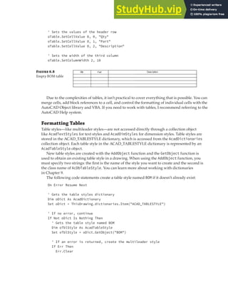 ORGANIZING DATA WITH TABLES | 169
' Sets the values of the header row
oTable.SetCellValue 0, 0, "Qty"
oTable.SetCellValue 0, 1, "Part"
oTable.SetCellValue 0, 2, "Description"
' Sets the width of the third column
oTable.SetColumnWidth 2, 10
Due to the complexities of tables, it isn’t practical to cover everything that is possible. You can
merge cells, add block references to a cell, and control the formatting of individual cells with the
AutoCAD Object library and VBA. If you need to work with tables, I recommend referring to the
AutoCAD Help system.
Formatting Tables
Table styles—like multileader styles—are not accessed directly through a collection object
like AcadTextStyles for text styles and AcadDimStyles for dimension styles. Table styles are
stored in the ACAD_TABLESTYLE dictionary, which is accessed from the AcadDictionaries
collection object. Each table style in the ACAD_TABLESTYLE dictionary is represented by an
AcadTableStyle object.
New table styles are created with the AddObject function and the GetObject function is
used to obtain an existing table style in a drawing. When using the AddObject function, you
must specify two strings: the first is the name of the style you want to create and the second is
the class name of AcDbTableStyle. You can learn more about working with dictionaries
in Chapter 9.
The following code statements create a table style named BOM if it doesn’t already exist:
On Error Resume Next
' Gets the table styles dictionary
Dim oDict As AcadDictionary
Set oDict = ThisDrawing.dictionaries.Item("ACAD_TABLESTYLE")
' If no error, continue
If Not oDict Is Nothing Then
' Gets the table style named BOM
Dim oTblStyle As AcadTableStyle
Set oTblStyle = oDict.GetObject("BOM")
' If an error is returned, create the multileader style
If Err Then
Err.Clear
Figure 6.8
Empty BOM table
 