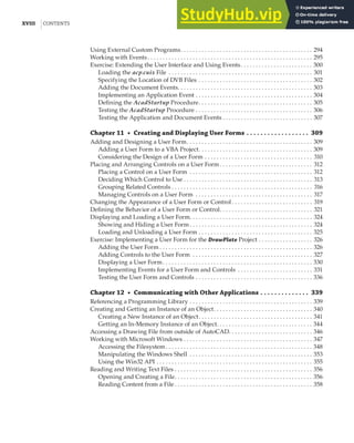 XVIII |CONTENTS
Using External Custom Programs. . . . . . . . . . . . . . . . . . . . . . . . . . . . . . . . . . . . . . . . . . . . 294
Working with Events . . . . . . . . . . . . . . . . . . . . . . . . . . . . . . . . . . . . . . . . . . . . . . . . . . . . . . . 295
Exercise: Extending the User Interface and Using Events. . . . . . . . . . . . . . . . . . . . . . . . 300
Loading the acp.cuix File . . . . . . . . . . . . . . . . . . . . . . . . . . . . . . . . . . . . . . . . . . . . . . . . 301
Specifying the Location of DVB Files . . . . . . . . . . . . . . . . . . . . . . . . . . . . . . . . . . . . . . 302
Adding the Document Events. . . . . . . . . . . . . . . . . . . . . . . . . . . . . . . . . . . . . . . . . . . . . 303
Implementing an Application Event . . . . . . . . . . . . . . . . . . . . . . . . . . . . . . . . . . . . . . . 304
Defining the AcadStartup Procedure. . . . . . . . . . . . . . . . . . . . . . . . . . . . . . . . . . . . . . 305
Testing the AcadStartup Procedure . . . . . . . . . . . . . . . . . . . . . . . . . . . . . . . . . . . . . . . 306
Testing the Application and Document Events . . . . . . . . . . . . . . . . . . . . . . . . . . . . . . 307
Chapter 11 • Creating and Displaying User Forms . . . . . . . . . . . . . . . . . . 309
Adding and Designing a User Form. . . . . . . . . . . . . . . . . . . . . . . . . . . . . . . . . . . . . . . . . . 309
Adding a User Form to a VBA Project. . . . . . . . . . . . . . . . . . . . . . . . . . . . . . . . . . . . . . 309
Considering the Design of a User Form . . . . . . . . . . . . . . . . . . . . . . . . . . . . . . . . . . . . 310
Placing and Arranging Controls on a User Form. . . . . . . . . . . . . . . . . . . . . . . . . . . . . . . 312
Placing a Control on a User Form . . . . . . . . . . . . . . . . . . . . . . . . . . . . . . . . . . . . . . . . . 312
Deciding Which Control to Use . . . . . . . . . . . . . . . . . . . . . . . . . . . . . . . . . . . . . . . . . . . 313
Grouping Related Controls . . . . . . . . . . . . . . . . . . . . . . . . . . . . . . . . . . . . . . . . . . . . . . . 316
Managing Controls on a User Form . . . . . . . . . . . . . . . . . . . . . . . . . . . . . . . . . . . . . . . 317
Changing the Appearance of a User Form or Control. . . . . . . . . . . . . . . . . . . . . . . . . . . 319
Defining the Behavior of a User Form or Control. . . . . . . . . . . . . . . . . . . . . . . . . . . . . . . 321
Displaying and Loading a User Form. . . . . . . . . . . . . . . . . . . . . . . . . . . . . . . . . . . . . . . . . 324
Showing and Hiding a User Form . . . . . . . . . . . . . . . . . . . . . . . . . . . . . . . . . . . . . . . . . 324
Loading and Unloading a User Form . . . . . . . . . . . . . . . . . . . . . . . . . . . . . . . . . . . . . . 325
Exercise: Implementing a User Form for the DrawPlate Project . . . . . . . . . . . . . . . . . . 326
Adding the User Form . . . . . . . . . . . . . . . . . . . . . . . . . . . . . . . . . . . . . . . . . . . . . . . . . . . 326
Adding Controls to the User Form . . . . . . . . . . . . . . . . . . . . . . . . . . . . . . . . . . . . . . . . 327
Displaying a User Form. . . . . . . . . . . . . . . . . . . . . . . . . . . . . . . . . . . . . . . . . . . . . . . . . . 330
Implementing Events for a User Form and Controls . . . . . . . . . . . . . . . . . . . . . . . . . 331
Testing the User Form and Controls . . . . . . . . . . . . . . . . . . . . . . . . . . . . . . . . . . . . . . . 336
Chapter 12 • Communicating with Other Applications . . . . . . . . . . . . . . 339
Referencing a Programming Library . . . . . . . . . . . . . . . . . . . . . . . . . . . . . . . . . . . . . . . . . 339
Creating and Getting an Instance of an Object. . . . . . . . . . . . . . . . . . . . . . . . . . . . . . . . . 340
Creating a New Instance of an Object. . . . . . . . . . . . . . . . . . . . . . . . . . . . . . . . . . . . . . 341
Getting an In-Memory Instance of an Object. . . . . . . . . . . . . . . . . . . . . . . . . . . . . . . . 344
Accessing a Drawing File from outside of AutoCAD. . . . . . . . . . . . . . . . . . . . . . . . . . . . 346
Working with Microsoft Windows . . . . . . . . . . . . . . . . . . . . . . . . . . . . . . . . . . . . . . . . . . . 347
Accessing the Filesystem. . . . . . . . . . . . . . . . . . . . . . . . . . . . . . . . . . . . . . . . . . . . . . . . . 348
Manipulating the Windows Shell . . . . . . . . . . . . . . . . . . . . . . . . . . . . . . . . . . . . . . . . . 353
Using the Win32 API . . . . . . . . . . . . . . . . . . . . . . . . . . . . . . . . . . . . . . . . . . . . . . . . . . . . 355
Reading and Writing Text Files . . . . . . . . . . . . . . . . . . . . . . . . . . . . . . . . . . . . . . . . . . . . . . 356
Opening and Creating a File. . . . . . . . . . . . . . . . . . . . . . . . . . . . . . . . . . . . . . . . . . . . . . 356
Reading Content from a File . . . . . . . . . . . . . . . . . . . . . . . . . . . . . . . . . . . . . . . . . . . . . . 358
 