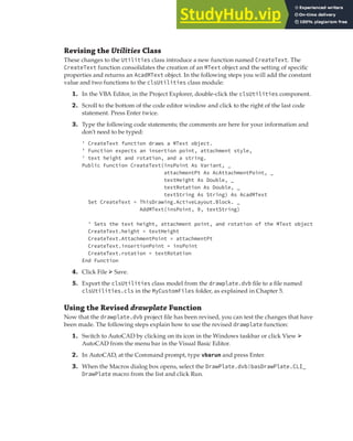 EXERCISE: ADDING A LABEL TO THE PLATE | 173
Revising the Utilities Class
These changes to the Utilities class introduce a new function named CreateText. The
CreateText function consolidates the creation of an MText object and the setting of specific
properties and returns an AcadMText object. In the following steps you will add the constant
value and two functions to the clsUtilities class module:
1. In the VBA Editor, in the Project Explorer, double-click the clsUtilities component.
2. Scroll to the bottom of the code editor window and click to the right of the last code
statement. Press Enter twice.
3. Type the following code statements; the comments are here for your information and
don’t need to be typed:
' CreateText function draws a MText object.
' Function expects an insertion point, attachment style,
' text height and rotation, and a string.
Public Function CreateText(insPoint As Variant, _
attachmentPt As AcAttachmentPoint, _
textHeight As Double, _
textRotation As Double, _
textString As String) As AcadMText
Set CreateText = ThisDrawing.ActiveLayout.Block. _
AddMText(insPoint, 0, textString)
' Sets the text height, attachment point, and rotation of the MText object
CreateText.height = textHeight
CreateText.AttachmentPoint = attachmentPt
CreateText.insertionPoint = insPoint
CreateText.rotation = textRotation
End Function
4. Click File ➢ Save.
5. Export the clsUtilities class model from the drawplate.dvb file to a file named
clsUtilities.cls in the MyCustomFiles folder, as explained in Chapter 5.
Using the Revised drawplate Function
Now that the drawplate.dvb project file has been revised, you can test the changes that have
been made. The following steps explain how to use the revised drawplate function:
1. Switch to AutoCAD by clicking on its icon in the Windows taskbar or click View ➢
AutoCAD from the menu bar in the Visual Basic Editor.
2. In AutoCAD, at the Command prompt, type vbarun and press Enter.
3. When the Macros dialog box opens, select the DrawPlate.dvb!basDrawPlate.CLI_
DrawPlate macro from the list and click Run.
 