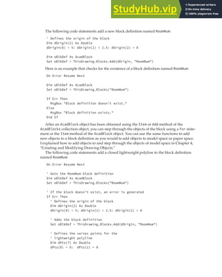 MANAGING BLOCK DEFINITIONS | 177
The following code statements add a new block definition named RoomNum:
' Defines the origin of the block
Dim dOrigin(2) As Double
dOrigin(0) = 5: dOrigin(1) = 2.5: dOrigin(2) = 0
Dim oBlkDef As AcadBlock
Set oBlkDef = ThisDrawing.Blocks.Add(dOrigin, "RoomNum")
Here is an example that checks for the existence of a block definition named RoomNum:
On Error Resume Next
Dim oBlkDef As AcadBlock
Set oBlkDef = ThisDrawing.Blocks("RoomNum")
If Err Then
MsgBox "Block definition doesn't exist."
Else
MsgBox "Block definition exists."
End If
After an AcadBlock object has been obtained using the Item or Add method of the
AcadBlocks collection object, you can step through the objects of the block using a For state-
ment or the Item method of the AcadBlock object. You can use the same functions to add
new objects to a block definition as you would to add objects to model space or paper space.
I explained how to add objects to and step through the objects of model space in Chapter 4,
“Creating and Modifying Drawing Objects.”
The following code statements add a closed lightweight polyline to the block definition
named RoomNum:
On Error Resume Next
' Gets the RoomNum block definition
Dim oBlkDef As AcadBlock
Set oBlkDef = ThisDrawing.Blocks("RoomNum")
' If the block doesn't exist, an error is generated
If Err Then
' Defines the origin of the block
Dim dOrigin(2) As Double
dOrigin(0) = 5: dOrigin(1) = 2.5: dOrigin(2) = 0
' Adds the block definition
Set oBlkDef = ThisDrawing.Blocks.Add(dOrigin, "RoomNum")
' Defines the vertex points for the
' lightweight polyline
Dim dPts(7) As Double
dPts(0) = 0: dPts(1) = 0
 