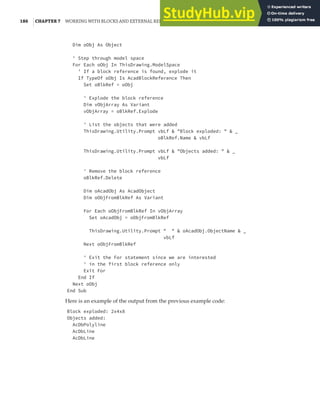 186 |CHAPTER 7 WORKING WITH BLOCKS AND EXTERNAL REFERENCES
Dim oObj As Object
' Step through model space
For Each oObj In ThisDrawing.ModelSpace
' If a block reference is found, explode it
If TypeOf oObj Is AcadBlockReference Then
Set oBlkRef = oObj
' Explode the block reference
Dim vObjArray As Variant
vObjArray = oBlkRef.Explode
' List the objects that were added
ThisDrawing.Utility.Prompt vbLf & "Block exploded: " & _
oBlkRef.Name & vbLf
ThisDrawing.Utility.Prompt vbLf & "Objects added: " & _
vbLf
' Remove the block reference
oBlkRef.Delete
Dim oAcadObj As AcadObject
Dim oObjFromBlkRef As Variant
For Each oObjFromBlkRef In vObjArray
Set oAcadObj = oObjFromBlkRef
ThisDrawing.Utility.Prompt " " & oAcadObj.ObjectName & _
vbLf
Next oObjFromBlkRef
' Exit the For statement since we are interested
' in the first block reference only
Exit For
End If
Next oObj
End Sub
Here is an example of the output from the previous example code:
Block exploded: 2x4x8
Objects added:
AcDbPolyline
AcDbLine
AcDbLine
 
