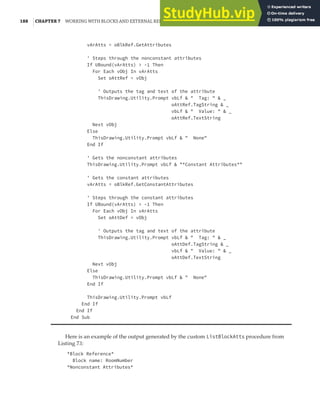 188 |CHAPTER 7 WORKING WITH BLOCKS AND EXTERNAL REFERENCES
vArAtts = oBlkRef.GetAttributes
' Steps through the nonconstant attributes
If UBound(vArAtts) > -1 Then
For Each vObj In vArAtts
Set oAttRef = vObj
' Outputs the tag and text of the attribute
ThisDrawing.Utility.Prompt vbLf & " Tag: " & _
oAttRef.TagString & _
vbLf & " Value: " & _
oAttRef.TextString
Next vObj
Else
ThisDrawing.Utility.Prompt vbLf & " None"
End If
' Gets the nonconstant attributes
ThisDrawing.Utility.Prompt vbLf & "*Constant Attributes*"
' Gets the constant attributes
vArAtts = oBlkRef.GetConstantAttributes
' Steps through the constant attributes
If UBound(vArAtts) > -1 Then
For Each vObj In vArAtts
Set oAttDef = vObj
' Outputs the tag and text of the attribute
ThisDrawing.Utility.Prompt vbLf & " Tag: " & _
oAttDef.TagString & _
vbLf & " Value: " & _
oAttDef.TextString
Next vObj
Else
ThisDrawing.Utility.Prompt vbLf & " None"
End If
ThisDrawing.Utility.Prompt vbLf
End If
End If
End Sub
Here is an example of the output generated by the custom ListBlockAtts procedure from
Listing 7.1:
*Block Reference*
Block name: RoomNumber
*Nonconstant Attributes*
 