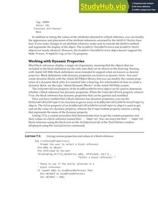 INSERTING AND WORKING WITH BLOCK REFERENCES | 189
Tag: ROOM#
Value: 101
*Constant Attributes*
None
In addition to listing the values of the attributes attached to a block reference, you can modify
the appearance and placement of the attribute references returned by the GetAttributes func-
tion. If you make changes to an attribute reference, make sure to execute the Update method
and regenerate the display of the object. The AcadAttributeReference and AcadAttribute
objects are nearly identical. However, the AcadAttributeReference object doesn’t support the
Mode, Preset, PromptString, or Verify property.
Working with Dynamic Properties
Most block references display a single set of geometry, meaning that the objects that are
included in the block definition are the only ones that can be shown in the drawing. Starting
with AutoCAD 2006, block definitions were extended to support what are known as dynamic
properties. Block definitions with dynamic properties are known as dynamic blocks. You can’t
create dynamic blocks with the AutoCAD Object library, but you can modify the custom prop-
erties of a dynamic block after it is inserted into a drawing. For information on how to create a
dynamic block, see the topic “About Dynamic Blocks” in the AutoCAD Help system.
The IsDynamicBlock property of the AcadBlockReference object can be used to determine
whether a block reference has dynamic properties. When the IsDynamicBlock property returns
True, the block reference has dynamic properties that can be queried and modified.
Once you have verified that a block reference has dynamic properties, you use the
GetDynamicBlockProperties function to get an array of AcadDynamicBlockReferenceProperty
objects. The Value property of an AcadDynamicBlockReferenceProperty object is used to get
and set the value of a dynamic property, whereas the PropertyName property returns a string
that represents the name of the dynamic property.
Listing 7.2 is a custom procedure that demonstrates how to get the custom properties and
their values of a block reference named Door - Imperial. You can insert the Door - Imperial
block reference using the block tool on the Architectural tab of the Tool Palettes window
(displayed using the toolpalettes command).
Li 7.2: Listing custom properties and values of a block reference
Sub ListCustomProperties()
' Prompt the user to select a block reference
Dim oObj As Object
Dim vPtPicked As Variant
ThisDrawing.Utility.GetEntity oObj, vPtPicked, vbLf & _
"Select a block reference: "
' Check to see if the entity selected is a
' block reference
If TypeOf oObj Is AcadBlockReference Then
Dim oBlkRef As AcadBlockReference
Set oBlkRef = oObj
 