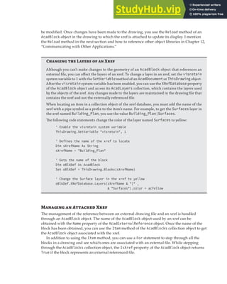 MANAGING EXTERNAL REFERENCES | 195
be modified. Once changes have been made to the drawing, you use the Reload method of an
AcadBlock object in the drawing to which the xref is attached to update its display. I mention
the Reload method in the next section and how to reference other object libraries in Chapter 12,
“Communicating with Other Applications.”
Changi  L   X
Although you can’t make changes to the geometry of an AcadBlock object that references an
external ﬁle, you can aﬀect the layers of an xref. To change a layer in an xref, set the visretain
system variable to 1 with the SetVariable method of an AcadDocument or ThisDrawing object.
After the visretain system variable has been enabled, you can use the XRefDatabase property
of the AcadBlock object and access its AcadLayers collection, which contains the layers used
by the objects of the xref. Any changes made to the layers are maintained in the drawing ﬁle that
contains the xref and not the externally referenced ﬁle.
When locating an item in a collection object of the xref database, you must add the name of the
xref with a pipe symbol as a preﬁx to the item’s name. For example, to get the Surfaces layer in
the xref named Building_Plan, you use the value Building_Plan|Surfaces.
The following code statements change the color of the layer named Surfaces to yellow:
' Enable the visretain system variable
ThisDrawing.SetVariable "visretain", 1
' Defines the name of the xref to locate
Dim sXrefName As String
sXrefName = "Building_Plan"
' Gets the name of the block
Dim oBlkDef As AcadBlock
Set oBlkDef = ThisDrawing.Blocks(sXrefName)
' Change the Surface layer in the xref to yellow
oBlkDef.XRefDatabase.Layers(sXrefName & "|" _
& "Surfaces").color = acYellow
M  A X
The management of the reference between an external drawing file and an xref is handled
through an AcadBlock object. The name of the AcadBlock object used by an xref can be
obtained with the Name property of the AcadExternalReference object. Once the name of the
block has been obtained, you can use the Item method of the AcadBlocks collection object to get
the AcadBlock object associated with the xref.
In addition to using the Item method, you can use a For statement to step through all the
blocks in a drawing and see which ones are associated with an external file. While stepping
through the AcadBlocks collection object, the IsXref property of the AcadBlock object returns
True if the block represents an external referenced file.
 