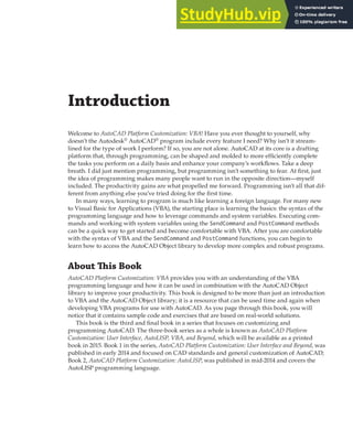 Introduction
Welcome to AutoCAD Platform Customization: VBA! Have you ever thought to yourself, why
doesn’t the Autodesk®
AutoCAD®
program include every feature I need? Why isn’t it stream-
lined for the type of work I perform? If so, you are not alone. AutoCAD at its core is a drafting
platform that, through programming, can be shaped and molded to more efficiently complete
the tasks you perform on a daily basis and enhance your company’s workflows. Take a deep
breath. I did just mention programming, but programming isn’t something to fear. At first, just
the idea of programming makes many people want to run in the opposite direction—myself
included. The productivity gains are what propelled me forward. Programming isn’t all that dif-
ferent from anything else you’ve tried doing for the first time.
In many ways, learning to program is much like learning a foreign language. For many new
to Visual Basic for Applications (VBA), the starting place is learning the basics: the syntax of the
programming language and how to leverage commands and system variables. Executing com-
mands and working with system variables using the SendCommand and PostCommand methods
can be a quick way to get started and become comfortable with VBA. After you are comfortable
with the syntax of VBA and the SendCommand and PostCommand functions, you can begin to
learn how to access the AutoCAD Object library to develop more complex and robust programs.
About This Book
AutoCAD Platform Customization: VBA provides you with an understanding of the VBA
programming language and how it can be used in combination with the AutoCAD Object
library to improve your productivity. This book is designed to be more than just an introduction
to VBA and the AutoCAD Object library; it is a resource that can be used time and again when
developing VBA programs for use with AutoCAD. As you page through this book, you will
notice that it contains sample code and exercises that are based on real-world solutions.
This book is the third and final book in a series that focuses on customizing and
programming AutoCAD. The three-book series as a whole is known as AutoCAD Platform
Customization: User Interface, AutoLISP, VBA, and Beyond, which will be available as a printed
book in 2015. Book 1 in the series, AutoCAD Platform Customization: User Interface and Beyond, was
published in early 2014 and focused on CAD standards and general customization of AutoCAD;
Book 2, AutoCAD Platform Customization: AutoLISP, was published in mid-2014 and covers the
AutoLISP programming language.
 