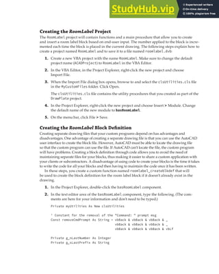 EXERCISE: CREATING AND QUERYING BLOCKS | 203
Creating the RoomLabel Project
The RoomLabel project will contain functions and a main procedure that allow you to create
and insert a room label block based on end-user input. The number applied to the block is incre-
mented each time the block is placed in the current drawing. The following steps explain how to
create a project named RoomLabel and to save it to a file named roomlabel.dvb:
1. Create a new VBA project with the name RoomLabel. Make sure to change the default
project name (ACADProject) to RoomLabel in the VBA Editor.
2. In the VBA Editor, in the Project Explorer, right-click the new project and choose
Import File.
3. When the Import File dialog box opens, browse to and select the clsUtilities.cls file
in the MyCustomFiles folder. Click Open.
The clsUtilities.cls file contains the utility procedures that you created as part of the
DrawPlate project.
4. In the Project Explorer, right-click the new project and choose Insert ➢ Module. Change
the default name of the new module to basRoomLabel.
5. On the menu bar, click File ➢ Save.
Creating the RoomLabel Block Deﬁnition
Creating separate drawing files that your custom programs depend on has advantages and
disadvantages. One advantage of creating a separate drawing file is that you can use the AutoCAD
user interface to create the block file. However, AutoCAD must be able to locate the drawing file
so that the custom program can use the file. If AutoCAD can’t locate the file, the custom program
will have problems. Creating a block definition through code allows you to avoid the need of
maintaining separate files for your blocks, thus making it easier to share a custom application with
your clients or subcontractors. A disadvantage of using code to create your blocks is the time it takes
to write the code for all your blocks and then having to maintain the code once it has been written.
In these steps, you create a custom function named roomlabel_createblkdef that will
be used to create the block definition for the room label block if it doesn’t already exist in the
drawing.
1. In the Project Explorer, double-click the basRoomLabel component.
2. In the text editor area of the basRoomLabel component, type the following. (The com-
ments are here for your information and don’t need to be typed.)
Private myUtilities As New clsUtilities
' Constant for the removal of the "Command: " prompt msg
Const removeCmdPrompt As String = vbBack & vbBack & vbBack & _
vbBack & vbBack & vbBack & _
vbBack & vbBack & vbBack & vbLf
Private g_nLastNumber As Integer
Private g_sLastPrefix As String
 