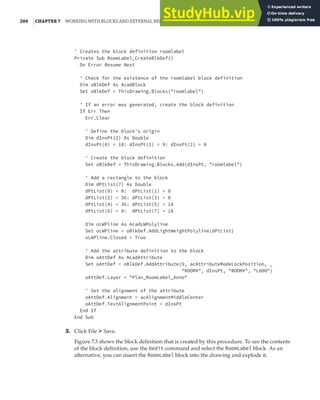204 |CHAPTER 7 WORKING WITH BLOCKS AND EXTERNAL REFERENCES
' Creates the block definition roomlabel
Private Sub RoomLabel_CreateBlkDef()
On Error Resume Next
' Check for the existence of the roomlabel block definition
Dim oBlkDef As AcadBlock
Set oBlkDef = ThisDrawing.Blocks("roomlabel")
' If an error was generated, create the block definition
If Err Then
Err.Clear
' Define the block's origin
Dim dInsPt(2) As Double
dInsPt(0) = 18: dInsPt(1) = 9: dInsPt(2) = 0
' Create the block definition
Set oBlkDef = ThisDrawing.Blocks.Add(dInsPt, "roomlabel")
' Add a rectangle to the block
Dim dPtList(7) As Double
dPtList(0) = 0: dPtList(1) = 0
dPtList(2) = 36: dPtList(3) = 0
dPtList(4) = 36: dPtList(5) = 18
dPtList(6) = 0: dPtList(7) = 18
Dim oLWPline As AcadLWPolyline
Set oLWPline = oBlkDef.AddLightWeightPolyline(dPtList)
oLWPline.Closed = True
' Add the attribute definition to the block
Dim oAttDef As AcadAttribute
Set oAttDef = oBlkDef.AddAttribute(9, acAttributeModeLockPosition, _
"ROOM#", dInsPt, "ROOM#", "L000")
oAttDef.Layer = "Plan_RoomLabel_Anno"
' Set the alignment of the attribute
oAttDef.Alignment = acAlignmentMiddleCenter
oAttDef.TextAlignmentPoint = dInsPt
End If
End Sub
3. Click File ➢ Save.
Figure 7.3 shows the block definition that is created by this procedure. To see the contents
of the block definition, use the bedit command and select the RoomLabel block. As an
alternative, you can insert the RoomLabel block into the drawing and explode it.
 