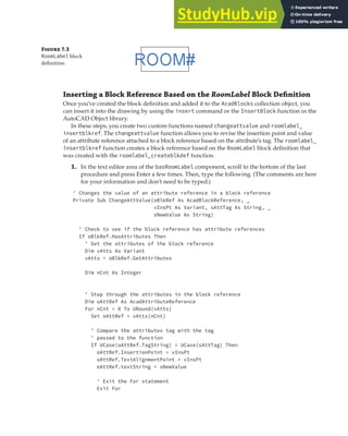 EXERCISE: CREATING AND QUERYING BLOCKS | 205
Figure 7.3
RoomLabel block
deﬁnition
Inserting a Block Reference Based on the RoomLabel Block Deﬁnition
Once you’ve created the block definition and added it to the AcadBlocks collection object, you
can insert it into the drawing by using the insert command or the InsertBlock function in the
AutoCAD Object library.
In these steps, you create two custom functions named changeattvalue and roomlabel_
insertblkref. The changeattvalue function allows you to revise the insertion point and value
of an attribute reference attached to a block reference based on the attribute’s tag. The roomlabel_
insertblkref function creates a block reference based on the RoomLabel block definition that
was created with the roomlabel_createblkdef function.
1. In the text editor area of the basRoomLabel component, scroll to the bottom of the last
procedure and press Enter a few times. Then, type the following. (The comments are here
for your information and don’t need to be typed.)
' Changes the value of an attribute reference in a block reference
Private Sub ChangeAttValue(oBlkRef As AcadBlockReference, _
vInsPt As Variant, sAttTag As String, _
sNewValue As String)
' Check to see if the block reference has attribute references
If oBlkRef.HasAttributes Then
' Get the attributes of the block reference
Dim vAtts As Variant
vAtts = oBlkRef.GetAttributes
Dim nCnt As Integer
' Step through the attributes in the block reference
Dim oAttRef As AcadAttributeReference
For nCnt = 0 To UBound(vAtts)
Set oAttRef = vAtts(nCnt)
' Compare the attributes tag with the tag
' passed to the function
If UCase(oAttRef.TagString) = UCase(sAttTag) Then
oAttRef.InsertionPoint = vInsPt
oAttRef.TextAlignmentPoint = vInsPt
oAttRef.textString = sNewValue
' Exit the For statement
Exit For
 