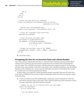 206 |CHAPTER 7 WORKING WITH BLOCKS AND EXTERNAL REFERENCES
End If
Next
End If
End Sub
' Creates the block definition roomlabel
Private Sub RoomLabel_InsertBlkRef(vInsPt As Variant, _
sLabelValue As String)
' Add the layer Plan_RoomLabel_Anno
myUtilities.CreateLayer "Plan_RoomLabel_Anno", 150
' Create the "roomlabel" block definition
RoomLabel_CreateBlkDef
' Insert the block into model space
Dim oBlkRef As AcadBlockReference
Set oBlkRef = ThisDrawing.ModelSpace. _
InsertBlock(vInsPt, "roomlabel", _
1, 1, 1, 0)
' Changes the attribute value of the "ROOM#"
ChangeAttValue oBlkRef, vInsPt, "ROOM#", sLabelValue
End Sub
2. Click File ➢ Save.
Prompting the User for an Insertion Point and a Room Number
Now that you have defined the functions to create the block definition and inserted the block
reference into a drawing, the last function creates the main procedure that will prompt the
user for input. The roomlabel procedure will allow the user to specify a point in the drawing,
provide a new room number, or provide a new prefix. The roomlabel procedure uses the default
number of 101 and prefix of L. As you use the roomlabel procedure, it increments the counter
by 1 so that you can continue placing room labels.
In these steps, you create the custom procedure named roomlabel that uses all of the func-
tions that you defined in this exercise to place a RoomLabel block each time you specify a point
in the drawing.
1. In the text editor area of the basRoomLabel component, scroll to the bottom of the last
procedure and press Enter a few times. Then, type the following. (The comments are here
for your information and don’t need to be typed.)
' Prompts the user for an insertion point and room number
Public Sub RoomLabel()
On Error Resume Next
' Set the default values
 
