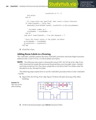 208 |CHAPTER 7 WORKING WITH BLOCKS AND EXTERNAL REFERENCES
sLastPrefix & ">: ")
End Select
End If
' If a base point was specified, then insert a block reference
If IsNull(basePt) = False Then
RoomLabel_InsertBlkRef basePt, sLastPrefix & CStr(nLastNumber)
' Increment number by 1
nLastNumber = nLastNumber + 1
End If
Loop Until IsNull(basePt) = True And sKeyword = ""
' Store the latest values in the global variables
g_nLastNumber = nLastNumber
g_sLastPrefix = sLastPrefix
End Sub
2. Click File ➢ Save.
Adding Room Labels to a Drawing
The roomlabel.dvb file contains the main roomlabel procedure and some helper functions
defined in the clsUtilities.cls file to define new layers.
NOTE The following steps require a drawing ﬁle named ch07_building_plan.dwg. If you
didn’t download the sample ﬁles previously, download them now from www.sybex.com/go/
autocadcustomization. Place these sample ﬁles in the MyCustomFiles folder under the
Documents (or My Documents) folder.
The following steps explain how to use the roomlabel procedure that is in the roomlabel
.lsp file:
1. Open Ch07_Building_Plan.dwg. Figure 7.4 shows the plan drawing of the office
building.
Figure 7.4
Plan view of the
oﬃce building
2. At the Command prompt, type vbarun and press Enter.
 