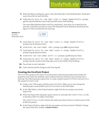 EXERCISE: CREATING AND QUERYING BLOCKS | 209
3. When the Macros dialog box opens, select the RoomLabel.dvb!basRoomLabel.RoomLabel
macro from the list and click Run.
4. At the Specify point for room label (L101) or change [Number/Prefix]: prompt,
specify a point inside the room in the lower-left corner of the building.
The room label definition block and Plan_RoomLabel_Anno layer are created the first
time the roomlabel procedure is used. The RoomLabel block definition should look like
Figure 7.5 when inserted into the drawing.
Figure 7.5
Inserted
RoomLabel block
5. At the Specify point for room label (L101) or change [Number/Prefix]:
prompt, type n and press Enter.
6. At the Enter new room number <102>: prompt, type 105 and press Enter.
7. At the Specify point for room label (L105) or change [Number/Prefix]:
prompt, type p and press Enter.
8. At the Enter new room number prefix <L>: prompt, type R and press Enter.
9. At the Specify point for room label (R105) or change [Number/Prefix]:
prompt, specify a point in the large open area in the middle of the building.
10. Press Enter to end roomlabel.
11. Close and discard the changes to the drawing file.
Creating the FurnTools Project
The FurnTools project will contain several functions and main procedures that modify the
properties and extract the attribute values of block references that have been inserted into a
drawing. The following steps explain how to create a project named FurnTools and save it to a
file named furntools.dvb:
1. Create a new VBA project with the name FurnTools. Make sure to also change the
default project name (ACADProject) to FurnTools in the VBA Editor.
2. In the VBA Editor, in the Project Explorer, right-click the new project and choose
Import File.
3. When the Import File dialog box opens, browse to and select the clsUtilities.cls file
in the MyCustomFiles folder. Click Open.
The clsUtilities.cls file contains the utility procedures that you created as part of the
DrawPlate project.
4. In the Project Explorer, right-click the new project and choose Insert ➢ Module. Change
the name of the new module to basFurnTools.
 