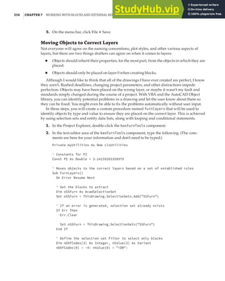 210 |CHAPTER 7 WORKING WITH BLOCKS AND EXTERNAL REFERENCES
5. On the menu bar, click File ➢ Save.
Moving Objects to Correct Layers
Not everyone will agree on the naming conventions, plot styles, and other various aspects of
layers, but there are two things drafters can agree on when it comes to layers:
◆ Objects should inherit their properties, for the most part, from the objects in which they are
placed.
◆ Objects should only be placed on layer 0 when creating blocks.
Although I would like to think that all of the drawings I have ever created are perfect, I know
they aren’t. Rushed deadlines, changing project parameters, and other distractions impede
perfection. Objects may have been placed on the wrong layer, or maybe it wasn’t my fault and
standards simply changed during the course of a project. With VBA and the AutoCAD Object
library, you can identify potential problems in a drawing and let the user know about them so
they can be fixed. You might even be able to fix the problems automatically without user input.
In these steps, you will create a custom procedure named furnlayers that will be used to
identify objects by type and value to ensure they are placed on the correct layer. This is achieved
by using selection sets and entity data lists, along with looping and conditional statements.
1. In the Project Explorer, double-click the basFurnTools component.
2. In the text editor area of the basFurnTools component, type the following. (The com-
ments are here for your information and don’t need to be typed.)
Private myUtilities As New clsUtilities
' Constants for PI
Const PI As Double = 3.14159265358979
' Moves objects to the correct layers based on a set of established rules
Sub FurnLayers()
On Error Resume Next
' Get the blocks to extract
Dim oSSFurn As AcadSelectionSet
Set oSSFurn = ThisDrawing.SelectionSets.Add("SSFurn")
' If an error is generated, selection set already exists
If Err Then
Err.Clear
Set oSSFurn = ThisDrawing.SelectionSets("SSFurn")
End If
' Define the selection set filter to select only blocks
Dim nDXFCodes(3) As Integer, nValue(3) As Variant
nDXFCodes(0) = -4: nValue(0) = "<OR":
 