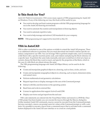 XXII |INTRODUCTION
Is This Book for You?
AutoCAD Platform Customization: VBA covers many aspects of VBA programming for AutoCAD
on Windows. If any of the following are true, this book will be useful to you:
◆ You want to develop and load custom programs with the VBA programming language for
use in the AutoCAD drawing environment.
◆ You want to automate the creation and manipulation of drawing objects.
◆ You want to automate repetitive tasks.
◆ You want to help manage and enforce CAD standards for your company.
NOTE VBA programming isn’t supported for AutoCAD on Mac OS.
VBA in AutoCAD
VBA is often overlooked as one of the options available to extend the AutoCAD program. There
is no additional software to purchase, but you must download and install a release-specific sec-
ondary component to use VBA. You can leverage VBA to perform simple tasks, such as inserting
a title block with a specific insertion point, scale, and rotation and placing the block reference on
a specific layer. To perform the same tasks manually, end users would have to first set a layer as
current, choose the block they want to insert, and specify the properties of the block, which in
the case of a title block are almost always the same.
The VBA programming language and AutoCAD Object library can be used to do the
following:
◆ Create and manipulate graphical objects in a drawing, such as lines, circles, and arcs
◆ Create and manipulate nongraphical objects in a drawing, such as layers, dimension styles,
and named views
◆ Perform mathematical and geometric calculations
◆ Request input from or display messages to the user at the Command prompt
◆ Interact with files and directories in the operating system
◆ Read from and write to external files
◆ Connect to applications that support ActiveX and COM
◆ Display user forms and get input from the end user
VBA code statements are entered into the Visual Basic Editor and stored in a DVB file. Once
a VBA project has been loaded, you can execute the macros through the Macros dialog box.
Unlike standard AutoCAD commands, macros cannot be executed from the Command prompt,
but once executed, a macro can prompt users for values at the Command prompt or with a user
form. It is possible to execute a macro from a command macro that is activated with a command
button displayed in the AutoCAD user interface or as a tool on a tool palette.
 