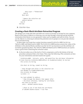 212 |CHAPTER 7 WORKING WITH BLOCKS AND EXTERNAL REFERENCES
oEnt.Layer = "Dimensions"
End If
Next oEnt
' Remove the selection set
oSSFurn.Delete
End If
End Sub
3. Click File ➢ Save.
Creating a Basic Block Attribute Extraction Program
The designs you create take time and often are a source of income or savings for your company.
Based on the types of objects in a drawing, you can step through a drawing and get attribute
information from blocks or even geometric values such as lengths and radii of circles. You can
use the objects in a drawing to estimate the potential cost of a project or even provide informa-
tion to manufacturing.
In these steps, you create four custom functions named ExtAttsFurnBOM, SortArray,
TableFurnBOM, and RowValuesFurnBOM. The ExtAttsFurnBOM function extracts the values of the
attributes in the selected blocks and then uses the SortArray function to sort the attribute val-
ues before quantifying them. The TableFurnBOM and RowValuesFurnBOM functions are used to
create a grid of lines containing the extracted values.
1. In the text editor area of the basFurnTools component, scroll to the bottom of the last
procedure and press Enter a few times. Then, type the following. (The comments are here
for your information and don’t need to be typed.)
' ExtAttsFurnBOM - Extracts, sorts, and quantifies the attribute information
Private Function ExtAttsFurnBOM(oSSFurn As AcadSelectionSet) As Variant
Dim sList() As String
Dim sPart As String, sLabel As String
' Step through each block in the selection set
Dim oBlkRef As AcadBlockReference
Dim nListCnt As Integer
nListCnt = 0
For Each oBlkRef In oSSFurn
' Step through the objects that appear after
' the block reference, looking for attributes
Dim vAtts As Variant
vAtts = oBlkRef.GetAttributes
' Check to see if the block has attributes
If oBlkRef.HasAttributes = True Then
 