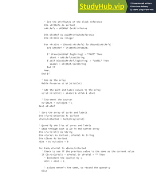 EXERCISE: CREATING AND QUERYING BLOCKS | 213
' Get the attributes of the block reference
Dim vAttRefs As Variant
vAttRefs = oBlkRef.GetAttributes
Dim oAttRef As AcadAttributeReference
Dim nAttCnt As Integer
For nAttCnt = LBound(vAttRefs) To UBound(vAttRefs)
Set oAttRef = vAttRefs(nAttCnt)
If UCase(oAttRef.TagString) = "PART" Then
sPart = oAttRef.textString
ElseIf UCase(oAttRef.TagString) = "LABEL" Then
sLabel = oAttRef.textString
End If
Next
End If
' Resize the array
ReDim Preserve sList(nListCnt)
' Add the part and label values to the array
sList(nListCnt) = sLabel & vbTab & sPart
' Increment the counter
nListCnt = nListCnt + 1
Next oBlkRef
' Sort the array of parts and labels
Dim vFurnListSorted As Variant
vFurnListSorted = SortArray(sList)
' Quantify the list of parts and labels
' Step through each value in the sorted array
Dim sFurnList() As String
Dim vCurVal As Variant, sPreVal As String
Dim sItems As Variant
nCnt = 0: nListCnt = 0
For Each vCurVal In vFurnListSorted
' Check to see if the previous value is the same as the current value
If CStr(vCurVal) = sPreVal Or sPreVal = "" Then
' Increment the counter by 1
nCnt = nCnt + 1
' Values weren't the same, so record the quantity
Else
 