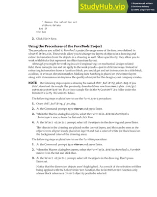 EXERCISE: CREATING AND QUERYING BLOCKS | 219
' Remove the selection set
oSSFurn.Delete
End If
End Sub
2. Click File ➢ Save.
Using the Procedures of the FurnTools Project
The procedures you added to FurnTools project leverage some of the functions defined in
clsUtilities.cls. These tools allow you to change the layers of objects in a drawing and
extract information from the objects in a drawing as well. More specifically, they allow you to
work with blocks that represent an office furniture layout.
Although you might be working in a civil engineering– or mechanical design–related
field, these concepts can and do apply to the work you do—just in different ways. Instead of
extracting information from a furniture block, you could get and set information in a title block,
a callout, or even an elevation marker. Making sure hatching is placed on the correct layers
along with dimensions can improve the quality of output for the designs your company creates.
NOTE The following steps require a drawing ﬁle named ch07_building_plan.dwg. If you
didn’t download the sample ﬁles previously, download them now from www.sybex.com/go/
autocadcustomization. Place these sample ﬁles in the MyCustomFiles folder under the
Documents (or My Documents) folder.
The following steps explain how to use the FurnLayers procedure:
1. Open ch07_building_plan.dwg.
2. At the Command prompt, type vbarun and press Enter.
3. When the Macros dialog box opens, select the FurnTools.dvb!basFurnTools
.FurnLayers macro from the list and click Run.
4. At the Select objects: prompt, select all the objects in the drawing and press Enter.
The objects in the drawing are placed on the correct layers, and this can be seen as the
objects were all previously placed on layer 0 and had a color of white (or black based on
the background color of the drawing area).
The following steps explain how to use the FurnBom procedure:
1. At the Command prompt, type vbarun and press Enter.
2. When the Macros dialog box opens, select the FurnTools.dvb!basFurnTools.FurnBOM
macro from the list and click Run.
3. At the Select objects: prompt, select all the objects in the drawing. Don’t press
Enter yet.
Notice that the dimension objects aren’t highlighted. As a result of the selection set filter
being applied with the SelectOnScreen function, the SelectOnScreen function only
allows block references (insert object types) to be selected.
 