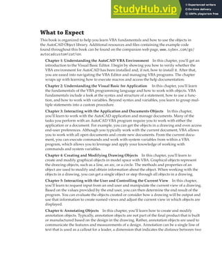 INTRODUCTION | XXIII
What to Expect
This book is organized to help you learn VBA fundamentals and how to use the objects in
the AutoCAD Object library. Additional resources and files containing the example code
found throughout this book can be found on the companion web page, www.sybex.com/go/
autocadcustomization.
Chapter 1: Understanding the AutoCAD VBA Environment In this chapter, you’ll get an
introduction to the Visual Basic Editor. I begin by showing you how to verify whether the
VBA environment for AutoCAD has been installed and, if not, how to install it. After that,
you are eased into navigating the VBA Editor and managing VBA programs. The chapter
wraps up with learning how to execute macros and access the help documentation.
Chapter 2: Understanding the Visual Basic for Application In this chapter, you’ll learn
the fundamentals of the VBA programming language and how to work with objects. VBA
fundamentals include a look at the syntax and structure of a statement, how to use a func-
tion, and how to work with variables. Beyond syntax and variables, you learn to group mul-
tiple statements into a custom procedure.
Chapter 3: Interacting with the Application and Documents Objects In this chapter,
you’ll learn to work with the AutoCAD application and manage documents. Many of the
tasks you perform with an AutoCAD VBA program require you to work with either the
application or a document. For example, you can get the objects in a drawing and even access
end-user preferences. Although you typically work with the current document, VBA allows
you to work with all open documents and create new documents. From the current docu-
ment, you can execute commands and work with system variables from within a VBA
program, which allows you to leverage and apply your knowledge of working with
commands and system variables.
Chapter 4: Creating and Modifying Drawing Objects In this chapter, you’ll learn to
create and modify graphical objects in model space with VBA. Graphical objects represent
the drawing objects, such as a line, an arc, or a circle. The methods and properties of an
object are used to modify and obtain information about the object. When working with the
objects in a drawing, you can get a single object or step through all objects in a drawing.
Chapter 5: Interacting with the User and Controlling the Current View In this chapter,
you’ll learn to request input from an end user and manipulate the current view of a drawing.
Based on the values provided by the end user, you can then determine the end result of the
program. You can evaluate the objects created or consider how a drawing will be output and
use that information to create named views and adjust the current view in which objects are
displayed.
Chapter 6: Annotating Objects In this chapter, you’ll learn how to create and modify
annotation objects. Typically, annotation objects are not part of the final product that is built
or manufactured based on the design in the drawing. Rather, annotation objects are used to
communicate the features and measurements of a design. Annotation can be a single line of
text that is used as a callout for a leader, a dimension that indicates the distance between two
 