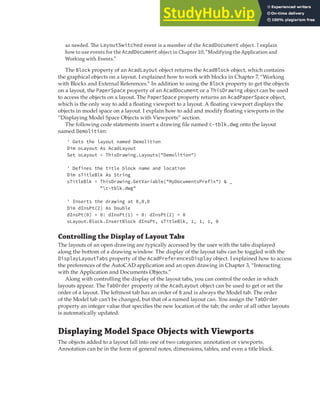 DISPLAYING MODEL SPACE OBJECTS WITH VIEWPORTS | 223
as needed. The LayoutSwitched event is a member of the AcadDocument object. I explain
how to use events for the AcadDocument object in Chapter 10, “Modifying the Application and
Working with Events.”
The Block property of an AcadLayout object returns the AcadBlock object, which contains
the graphical objects on a layout. I explained how to work with blocks in Chapter 7, “Working
with Blocks and External References.” In addition to using the Block property to get the objects
on a layout, the PaperSpace property of an AcadDocument or a ThisDrawing object can be used
to access the objects on a layout. The PaperSpace property returns an AcadPaperSpace object,
which is the only way to add a floating viewport to a layout. A floating viewport displays the
objects in model space on a layout. I explain how to add and modify floating viewports in the
“Displaying Model Space Objects with Viewports” section.
The following code statements insert a drawing file named c-tblk.dwg onto the layout
named Demolition:
' Gets the layout named Demolition
Dim oLayout As AcadLayout
Set oLayout = ThisDrawing.Layouts("Demolition")
' Defines the title block name and location
Dim sTitleBlk As String
sTitleBlk = ThisDrawing.GetVariable("MyDocumentsPrefix") & _
"c-tblk.dwg"
' Inserts the drawing at 0,0,0
Dim dInsPt(2) As Double
dInsPt(0) = 0: dInsPt(1) = 0: dInsPt(2) = 0
oLayout.Block.InsertBlock dInsPt, sTitleBlk, 1, 1, 1, 0
Controlling the Display of Layout Tabs
The layouts of an open drawing are typically accessed by the user with the tabs displayed
along the bottom of a drawing window. The display of the layout tabs can be toggled with the
DisplayLayoutTabs property of the AcadPreferencesDisplay object. I explained how to access
the preferences of the AutoCAD application and an open drawing in Chapter 3, “Interacting
with the Application and Documents Objects.”
Along with controlling the display of the layout tabs, you can control the order in which
layouts appear. The TabOrder property of the AcadLayout object can be used to get or set the
order of a layout. The leftmost tab has an order of 0 and is always the Model tab. The order
of the Model tab can’t be changed, but that of a named layout can. You assign the TabOrder
property an integer value that specifies the new location of the tab; the order of all other layouts
is automatically updated.
Displaying Model Space Objects with Viewports
The objects added to a layout fall into one of two categories: annotation or viewports.
Annotation can be in the form of general notes, dimensions, tables, and even a title block.
 