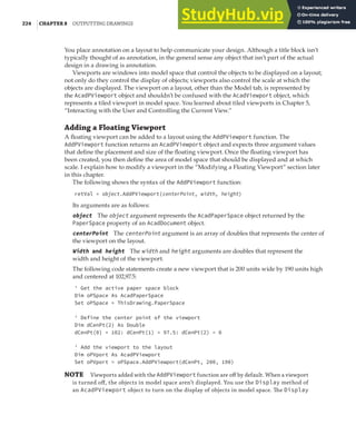 224 |CHAPTER 8 OUTPUTTING DRAWINGS
You place annotation on a layout to help communicate your design. Although a title block isn’t
typically thought of as annotation, in the general sense any object that isn’t part of the actual
design in a drawing is annotation.
Viewports are windows into model space that control the objects to be displayed on a layout;
not only do they control the display of objects; viewports also control the scale at which the
objects are displayed. The viewport on a layout, other than the Model tab, is represented by
the AcadPViewport object and shouldn’t be confused with the AcadViewport object, which
represents a tiled viewport in model space. You learned about tiled viewports in Chapter 5,
“Interacting with the User and Controlling the Current View.”
Adding a Floating Viewport
A floating viewport can be added to a layout using the AddPViewport function. The
AddPViewport function returns an AcadPViewport object and expects three argument values
that define the placement and size of the floating viewport. Once the floating viewport has
been created, you then define the area of model space that should be displayed and at which
scale. I explain how to modify a viewport in the “Modifying a Floating Viewport” section later
in this chapter.
The following shows the syntax of the AddPViewport function:
retVal = object.AddPViewport(centerPoint, width, height)
Its arguments are as follows:
object The object argument represents the AcadPaperSpace object returned by the
PaperSpace property of an AcadDocument object.
centerPoint The centerPoint argument is an array of doubles that represents the center of
the viewport on the layout.
Width and height The width and height arguments are doubles that represent the
width and height of the viewport.
The following code statements create a new viewport that is 200 units wide by 190 units high
and centered at 102,97.5:
' Get the active paper space block
Dim oPSpace As AcadPaperSpace
Set oPSpace = ThisDrawing.PaperSpace
' Define the center point of the viewport
Dim dCenPt(2) As Double
dCenPt(0) = 102: dCenPt(1) = 97.5: dCenPt(2) = 0
' Add the viewport to the layout
Dim oPVport As AcadPViewport
Set oPVport = oPSpace.AddPViewport(dCenPt, 200, 190)
NOTE Viewports added with the AddPViewport function are oﬀ by default. When a viewport
is turned oﬀ, the objects in model space aren’t displayed. You use the Display method of
an AcadPViewport object to turn on the display of objects in model space. The Display
 
