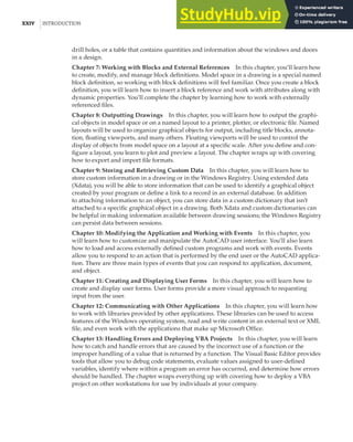 XXIV |INTRODUCTION
drill holes, or a table that contains quantities and information about the windows and doors
in a design.
Chapter 7: Working with Blocks and External References In this chapter, you’ll learn how
to create, modify, and manage block definitions. Model space in a drawing is a special named
block definition, so working with block definitions will feel familiar. Once you create a block
definition, you will learn how to insert a block reference and work with attributes along with
dynamic properties. You’ll complete the chapter by learning how to work with externally
referenced files.
Chapter 8: Outputting Drawings In this chapter, you will learn how to output the graphi-
cal objects in model space or on a named layout to a printer, plotter, or electronic file. Named
layouts will be used to organize graphical objects for output, including title blocks, annota-
tion, floating viewports, and many others. Floating viewports will be used to control the
display of objects from model space on a layout at a specific scale. After you define and con-
figure a layout, you learn to plot and preview a layout. The chapter wraps up with covering
how to export and import file formats.
Chapter 9: Storing and Retrieving Custom Data In this chapter, you will learn how to
store custom information in a drawing or in the Windows Registry. Using extended data
(Xdata), you will be able to store information that can be used to identify a graphical object
created by your program or define a link to a record in an external database. In addition
to attaching information to an object, you can store data in a custom dictionary that isn’t
attached to a specific graphical object in a drawing. Both Xdata and custom dictionaries can
be helpful in making information available between drawing sessions; the Windows Registry
can persist data between sessions.
Chapter 10: Modifying the Application and Working with Events In this chapter, you
will learn how to customize and manipulate the AutoCAD user interface. You’ll also learn
how to load and access externally defined custom programs and work with events. Events
allow you to respond to an action that is performed by the end user or the AutoCAD applica-
tion. There are three main types of events that you can respond to: application, document,
and object.
Chapter 11: Creating and Displaying User Forms In this chapter, you will learn how to
create and display user forms. User forms provide a more visual approach to requesting
input from the user.
Chapter 12: Communicating with Other Applications In this chapter, you will learn how
to work with libraries provided by other applications. These libraries can be used to access
features of the Windows operating system, read and write content in an external text or XML
file, and even work with the applications that make up Microsoft Office.
Chapter 13: Handling Errors and Deploying VBA Projects In this chapter, you will learn
how to catch and handle errors that are caused by the incorrect use of a function or the
improper handling of a value that is returned by a function. The Visual Basic Editor provides
tools that allow you to debug code statements, evaluate values assigned to user-defined
variables, identify where within a program an error has occurred, and determine how errors
should be handled. The chapter wraps everything up with covering how to deploy a VBA
project on other workstations for use by individuals at your company.
 