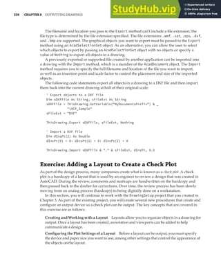 238 |CHAPTER 8 OUTPUTTING DRAWINGS
The filename and location you pass to the Export method can’t include a file extension; the
file type is determined by the file extension specified. The file extensions .wmf, .sat, .eps, .dxf,
and .bmp are supported. The graphical objects you want to export must be passed to the Export
method using an AcadSelectionSet object. As an alternative, you can allow the user to select
which objects to export by passing an AcadSelectionSet object with no objects or specify a
value of Nothing to export all objects in a drawing.
A previously exported or supported file created by another application can be imported into
a drawing with the Import method, which is a member of the AcadDocument object. The Import
method requires you to specify the full filename and location of the file you want to import,
as well as an insertion point and scale factor to control the placement and size of the imported
objects.
The following code statements export all objects in a drawing to a DXF file and then import
them back into the current drawing at half of their original scale:
' Export objects to a DXF file
Dim sDXFFile As String, sFileExt As String
sDXFFile = ThisDrawing.GetVariable("MyDocumentsPrefix") & _
"ACP_Sample"
sFileExt = "DXF"
ThisDrawing.Export sDXFFile, sFileExt, Nothing
' Import a DXF file
Dim dInsPt(2) As Double
dInsPt(0) = 0: dInsPt(1) = 0: dInsPt(2) = 0
ThisDrawing.Import sDXFFile & "." & sFileExt, dInsPt, 0.5
Exercise: Adding a Layout to Create a Check Plot
As part of the design process, many companies create what is known as a check plot. A check
plot is a hardcopy of a layout that is used by an engineer to review a design that was created in
AutoCAD. During the review, comments and markups are handwritten on the hardcopy and
then passed back to the drafter for corrections. Over time, the review process has been slowly
moving from an analog process (hardcopy) to being digitally done on a workstation.
In this section, you will continue to work with the DrawingSetup project that you created in
Chapter 3. As part of the existing project, you will create several new procedures that create and
configure an output device so a check plot can be output. The key concepts that are covered in
this exercise are as follows:
Creating and Working with a Layout Layouts allow you to organize objects in a drawing for
output. Once a layout has been created, annotation and viewports can be added to help
communicate a design.
Configuring the Plot Settings of a Layout Before a layout can be output, you must specify
the device and paper size you want to use, among other settings that control the appearance of
the objects on the layout.
 