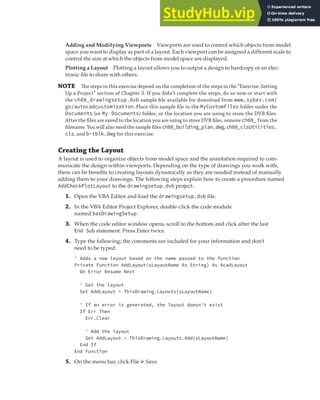 EXERCISE: ADDING A LAYOUT TO CREATE A CHECK PLOT | 239
Adding and Modifying Viewports Viewports are used to control which objects from model
space you want to display as part of a layout. Each viewport can be assigned a different scale to
control the size at which the objects from model space are displayed.
Plotting a Layout Plotting a layout allows you to output a design to hardcopy or an elec-
tronic file to share with others.
NOTE The steps in this exercise depend on the completion of the steps in the “Exercise: Setting
Up a Project” section of Chapter 3. If you didn’t complete the steps, do so now or start with
the ch08_drawingsetup.dvb sample ﬁle available for download from www.sybex.com/
go/autocadcustomization. Place this sample ﬁle in the MyCustomFiles folder under the
Documents (or My Documents) folder, or the location you are using to store the DVB ﬁles.
After the ﬁles are saved to the location you are using to store DVB ﬁles, remove ch08_ from the
ﬁlename. You will also need the sample ﬁles ch08_building_plan.dwg, ch08_clsUtilities.
cls, and b-tblk.dwg for this exercise.
Creating the Layout
A layout is used to organize objects from model space and the annotation required to com-
municate the design within viewports. Depending on the type of drawings you work with,
there can be benefits to creating layouts dynamically as they are needed instead of manually
adding them to your drawings. The following steps explain how to create a procedure named
AddCheckPlotLayout to the drawingsetup.dvb project:
1. Open the VBA Editor and load the drawingsetup.dvb file.
2. In the VBA Editor Project Explorer, double-click the code module
named basDrawingSetup.
3. When the code editor window opens, scroll to the bottom and click after the last
End Sub statement. Press Enter twice.
4. Type the following; the comments are included for your information and don’t
need to be typed:
' Adds a new layout based on the name passed to the function
Private Function AddLayout(sLayoutName As String) As AcadLayout
On Error Resume Next
' Get the layout
Set AddLayout = ThisDrawing.Layouts(sLayoutName)
' If an error is generated, the layout doesn't exist
If Err Then
Err.Clear
' Add the layout
Set AddLayout = ThisDrawing.Layouts.Add(sLayoutName)
End If
End Function
5. On the menu bar, click File ➢ Save.
 
