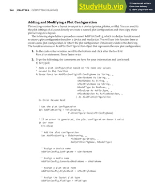 240 |CHAPTER 8 OUTPUTTING DRAWINGS
Adding and Modifying a Plot Conﬁguration
Plot settings control how a layout is output to a device (printer, plotter, or file). You can modify
the plot settings of a layout directly or create a named plot configuration and then copy those
plot settings to a layout.
The following steps define a procedure named AddPlotConfig, which is a helper function used
to create a plot configuration based on a device and media size. You will use this function later to
create a new plot configuration or return the plot configuration if it already exists in the drawing.
The function returns an AcadPlotConfiguration object that represents the new plot configuration.
1. In the code editor window, scroll to the bottom and click after the last End
Function statement. Press Enter twice.
2. Type the following; the comments are here for your information and don’t need
to be typed:
' Adds a plot configuration based on the name and values
' passed to the function
Private Function AddPlotConfig(sPltConfigName As String, _
sDeviceName As String, _
sMediaName As String, _
sPlotStyleName As String, _
bModelType As Boolean, _
nPlotType As AcPlotType, _
nPlotRotation As AcPlotRotation, _
) As AcadPlotConfiguration
On Error Resume Next
' Get the plot configuration
Set AddPlotConfig = ThisDrawing. _
PlotConfigurations(sPltConfigName)
' If an error is generated, the plot configuration doesn't exist
If Err Then
Err.Clear
' Add the plot configuration
Set AddPlotConfig = ThisDrawing. _
PlotConfigurations. _
Add(sPltConfigName, bModelType)
' Assign a device name
AddPlotConfig.ConfigName = sDeviceName
' Assign a media name
AddPlotConfig.CanonicalMediaName = sMediaName
' Assign a plot style name
AddPlotConfig.StyleSheet = sPlotStyleName
' Assign the layout plot type
AddPlotConfig.PlotType = nPlotType
 