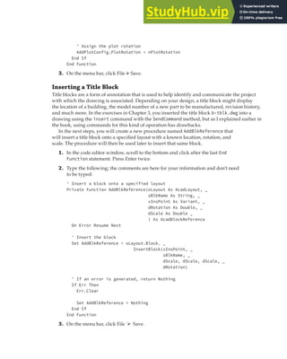 EXERCISE: ADDING A LAYOUT TO CREATE A CHECK PLOT | 241
' Assign the plot rotation
AddPlotConfig.PlotRotation = nPlotRotation
End If
End Function
3. On the menu bar, click File ➢ Save.
Inserting a Title Block
Title blocks are a form of annotation that is used to help identify and communicate the project
with which the drawing is associated. Depending on your design, a title block might display
the location of a building, the model number of a new part to be manufactured, revision history,
and much more. In the exercises in Chapter 3, you inserted the title block b-tblk.dwg into a
drawing using the insert command with the SendCommand method, but as I explained earlier in
the book, using commands for this kind of operation has drawbacks.
In the next steps, you will create a new procedure named AddBlkReference that
will insert a title block onto a specified layout with a known location, rotation, and
scale. The procedure will then be used later to insert that same block.
1. In the code editor window, scroll to the bottom and click after the last End
Function statement. Press Enter twice.
2. Type the following; the comments are here for your information and don’t need
to be typed:
' Insert a block onto a specified layout
Private Function AddBlkReference(oLayout As AcadLayout, _
sBlkName As String, _
vInsPoint As Variant, _
dRotation As Double, _
dScale As Double _
) As AcadBlockReference
On Error Resume Next
' Insert the block
Set AddBlkReference = oLayout.Block. _
InsertBlock(vInsPoint, _
sBlkName, _
dScale, dScale, dScale, _
dRotation)
' If an error is generated, return Nothing
If Err Then
Err.Clear
Set AddBlkReference = Nothing
End If
End Function
3. On the menu bar, click File ➢ Save.
 