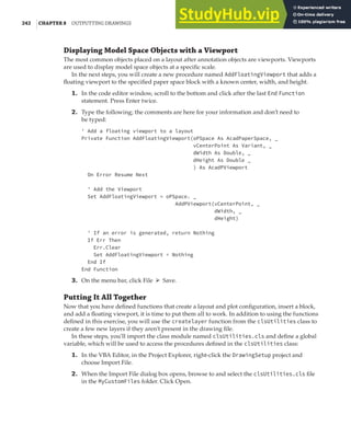 242 |CHAPTER 8 OUTPUTTING DRAWINGS
Displaying Model Space Objects with a Viewport
The most common objects placed on a layout after annotation objects are viewports. Viewports
are used to display model space objects at a specific scale.
In the next steps, you will create a new procedure named AddFloatingViewport that adds a
floating viewport to the specified paper space block with a known center, width, and height.
1. In the code editor window, scroll to the bottom and click after the last End Function
statement. Press Enter twice.
2. Type the following; the comments are here for your information and don’t need to
be typed:
' Add a floating viewport to a layout
Private Function AddFloatingViewport(oPSpace As AcadPaperSpace, _
vCenterPoint As Variant, _
dWidth As Double, _
dHeight As Double _
) As AcadPViewport
On Error Resume Next
' Add the Viewport
Set AddFloatingViewport = oPSpace. _
AddPViewport(vCenterPoint, _
dWidth, _
dHeight)
' If an error is generated, return Nothing
If Err Then
Err.Clear
Set AddFloatingViewport = Nothing
End If
End Function
3. On the menu bar, click File ➢ Save.
Putting It All Together
Now that you have defined functions that create a layout and plot configuration, insert a block,
and add a floating viewport, it is time to put them all to work. In addition to using the functions
defined in this exercise, you will use the createlayer function from the clsUtilities class to
create a few new layers if they aren’t present in the drawing file.
In these steps, you’ll import the class module named clsUtilities.cls and define a global
variable, which will be used to access the procedures defined in the clsUtilities class:
1. In the VBA Editor, in the Project Explorer, right-click the DrawingSetup project and
choose Import File.
2. When the Import File dialog box opens, browse to and select the clsUtilities.cls file
in the MyCustomFiles folder. Click Open.
 
