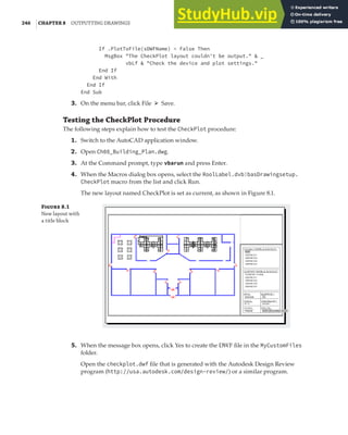 246 |CHAPTER 8 OUTPUTTING DRAWINGS
If .PlotToFile(sDWFName) = False Then
MsgBox "The CheckPlot layout couldn't be output." & _
vbLf & "Check the device and plot settings."
End If
End With
End If
End Sub
3. On the menu bar, click File ➢ Save.
Testing the CheckPlot Procedure
The following steps explain how to test the CheckPlot procedure:
1. Switch to the AutoCAD application window.
2. Open Ch08_Building_Plan.dwg.
3. At the Command prompt, type vbarun and press Enter.
4. When the Macros dialog box opens, select the RoolLabel.dvb!basDrawingsetup.
CheckPlot macro from the list and click Run.
The new layout named CheckPlot is set as current, as shown in Figure 8.1.
F 8.1
New layout with
a title block
5. When the message box opens, click Yes to create the DWF file in the MyCustomFiles
folder.
Open the checkplot.dwf file that is generated with the Autodesk Design Review
program (http://usa.autodesk.com/design-review/) or a similar program.
 