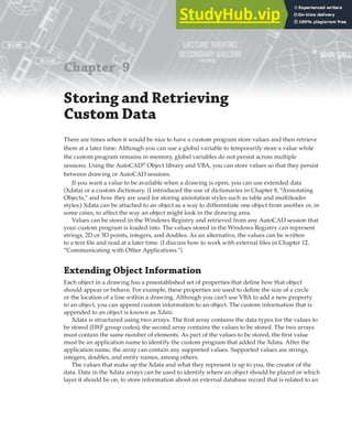 Chapter 9
Storing and Retrieving
Custom Data
There are times when it would be nice to have a custom program store values and then retrieve
them at a later time. Although you can use a global variable to temporarily store a value while
the custom program remains in memory, global variables do not persist across multiple
sessions. Using the AutoCAD®
Object library and VBA, you can store values so that they persist
between drawing or AutoCAD sessions.
If you want a value to be available when a drawing is open, you can use extended data
(Xdata) or a custom dictionary. (I introduced the use of dictionaries in Chapter 8, “Annotating
Objects,” and how they are used for storing annotation styles such as table and multileader
styles.) Xdata can be attached to an object as a way to differentiate one object from another or, in
some cases, to affect the way an object might look in the drawing area.
Values can be stored in the Windows Registry and retrieved from any AutoCAD session that
your custom program is loaded into. The values stored in the Windows Registry can represent
strings, 2D or 3D points, integers, and doubles. As an alternative, the values can be written
to a text file and read at a later time. (I discuss how to work with external files in Chapter 12,
“Communicating with Other Applications.”)
Extending Object Information
Each object in a drawing has a preestablished set of properties that define how that object
should appear or behave. For example, these properties are used to define the size of a circle
or the location of a line within a drawing. Although you can’t use VBA to add a new property
to an object, you can append custom information to an object. The custom information that is
appended to an object is known as Xdata.
Xdata is structured using two arrays. The first array contains the data types for the values to
be stored (DXF group codes); the second array contains the values to be stored. The two arrays
must contain the same number of elements. As part of the values to be stored, the first value
must be an application name to identify the custom program that added the Xdata. After the
application name, the array can contain any supported values. Supported values are strings,
integers, doubles, and entity names, among others.
The values that make up the Xdata and what they represent is up to you, the creator of the
data. Data in the Xdata arrays can be used to identify where an object should be placed or which
layer it should be on, to store information about an external database record that is related to an
 