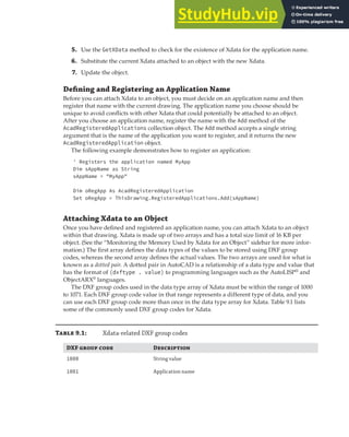 EXTENDING OBJECT INFORMATION | 249
5. Use the GetXData method to check for the existence of Xdata for the application name.
6. Substitute the current Xdata attached to an object with the new Xdata.
7. Update the object.
Defining and Registering an Application Name
Before you can attach Xdata to an object, you must decide on an application name and then
register that name with the current drawing. The application name you choose should be
unique to avoid conflicts with other Xdata that could potentially be attached to an object.
After you choose an application name, register the name with the Add method of the
AcadRegisteredApplications collection object. The Add method accepts a single string
argument that is the name of the application you want to register, and it returns the new
AcadRegisteredApplication object.
The following example demonstrates how to register an application:
' Registers the application named MyApp
Dim sAppName as String
sAppName = "MyApp"
Dim oRegApp As AcadRegisteredApplication
Set oRegApp = ThisDrawing.RegisteredApplications.Add(sAppName)
Attaching Xdata to an Object
Once you have defined and registered an application name, you can attach Xdata to an object
within that drawing. Xdata is made up of two arrays and has a total size limit of 16 KB per
object. (See the “Monitoring the Memory Used by Xdata for an Object” sidebar for more infor-
mation.) The first array defines the data types of the values to be stored using DXF group
codes, whereas the second array defines the actual values. The two arrays are used for what is
known as a dotted pair. A dotted pair in AutoCAD is a relationship of a data type and value that
has the format of (dxftype . value) to programming languages such as the AutoLISP®
and
ObjectARX®
languages.
The DXF group codes used in the data type array of Xdata must be within the range of 1000
to 1071. Each DXF group code value in that range represents a different type of data, and you
can use each DXF group code more than once in the data type array for Xdata. Table 9.1 lists
some of the commonly used DXF group codes for Xdata.
T 9.1: Xdata-related DXF group codes
DXF   D
1000 String value
1001 Application name
 