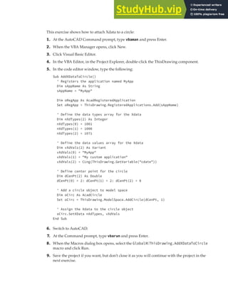 EXTENDING OBJECT INFORMATION | 251
This exercise shows how to attach Xdata to a circle:
1. At the AutoCAD Command prompt, type vbaman and press Enter.
2. When the VBA Manager opens, click New.
3. Click Visual Basic Editor.
4. In the VBA Editor, in the Project Explorer, double-click the ThisDrawing component.
5. In the code editor window, type the following:
Sub AddXDataToCircle()
' Registers the application named MyApp
Dim sAppName As String
sAppName = "MyApp"
Dim oRegApp As AcadRegisteredApplication
Set oRegApp = ThisDrawing.RegisteredApplications.Add(sAppName)
' Define the data types array for the Xdata
Dim nXdTypes(2) As Integer
nXdTypes(0) = 1001
nXdTypes(1) = 1000
nXdTypes(2) = 1071
' Define the data values array for the Xdata
Dim vXdVals(2) As Variant
vXdVals(0) = "MyApp"
vXdVals(1) = "My custom application"
vXdVals(2) = CLng(ThisDrawing.GetVariable("cdate"))
' Define center point for the circle
Dim dCenPt(2) As Double
dCenPt(0) = 2: dCenPt(1) = 2: dCenPt(2) = 0
' Add a circle object to model space
Dim oCirc As AcadCircle
Set oCirc = ThisDrawing.ModelSpace.AddCircle(dCenPt, 1)
' Assign the Xdata to the circle object
oCirc.SetXData nXdTypes, vXdVals
End Sub
6. Switch to AutoCAD.
7. At the Command prompt, type vbarun and press Enter.
8. When the Macros dialog box opens, select the GlobalN!ThisDrawing.AddXDataToCircle
macro and click Run.
9. Save the project if you want, but don’t close it as you will continue with the project in the
next exercise.
 