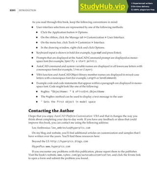 XXVI |INTRODUCTION
As you read through this book, keep the following conventions in mind:
◆ User-interface selections are represented by one of the following methods:
◆ Click the Application button ➢ Options.
◆ On the ribbon, click the Manage tab ➢ Customization ➢ User Interface.
◆ On the menu bar, click Tools ➢ Customize ➢ Interface.
◆ In the drawing window, right-click and click Options.
◆ Keyboard input is shown in bold (for example, type cui and press Enter).
◆ Prompts that are displayed at the AutoCAD Command prompt are displayed as mono-
space font (for example, Specify a start point:).
◆ AutoCAD command and system variable names are displayed in all lowercase letters with
a monospace font (for example, line or clayer).
◆ VBA function and AutoCAD Object library member names are displayed in mixed-case
letters with a monospace font (for example, Length or SendCommand).
◆ Example code and code statements that appear within a paragraph are displayed in mono-
space font. Code might look like one of the following:
◆ MsgBox "ObjectName: " & oFirstEnt.ObjectName
◆ The MsgBox method can be used to display a text message to the user
◆ ' Gets the first object in model space
Contacting the Author
I hope that you enjoy AutoCAD Platform Customization: VBA and that it changes the way you
think about completing your day-to-day work. If you have any feedback or ideas that could
improve this book, you can contact me using the following address:
Lee Ambrosius: lee_ambrosius@hyperpics.com
On my blog and website, you’ll find additional articles on customization and samples that I
have written over the years. You’ll find these resources here:
Beyond the UI: http://hyperpics.blogs.com
HyperPics: www.hyperpics.com
If you encounter any problems with this publication, please report them to the publisher.
Visit the book’s website, www.sybex.com/go/autocadcustomization, and click the Errata link
to open a form and submit the problem you found.
 