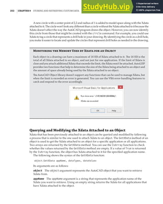 252 |CHAPTER 9 STORING AND RETRIEVING CUSTOM DATA
A new circle with a center point of 2,2 and radius of 1 is added to model space along with the Xdata
attachedtoit.Thecirclewon’tlookanydifferentthanacirclewithouttheXdataattachedtoitbecausethe
Xdata doesn’t affect the way the AutoCAD program draws the object. However, you can now identify
this circle from those that might be created with the circle command. For example, you could use
Xdata to tag a circle that represents a drill hole in your drawing. By identifying the circle as a drill hole,
you make it easier to locate and update the circles that represent drill holes as needed in the drawing.
M  M U  X   O
Each object in a drawing can have a maximum of 16 KB of Xdata attached to it. The 16 KB is the
total of all Xdata attached to an object, and not just for one application. If the limit of Xdata is
close and you attach additional Xdata that exceeds the limit, the Xdata won’t be attached. AutoLISP
provides two functions that help to determine the size of the Xdata being attached to an object and
the amount of space already being used by the Xdata attached to an object.
The AutoCAD Object library doesn’t support any functions that can be used to manage Xdata, but
when the limit is exceeded an error is generated. You can use the VBA error-handling features to
catch and respond to the error accordingly.
Querying and Modifying the Xdata Attached to an Object
Xdata that has been previously attached to an object can be queried and modified by following
a process that is similar to the one used to attach Xdata to an object. The GetXData method of an
object is used to get the Xdata attached to an object for a specific application or all applications.
Two arrays are returned by the GetXData method. You can use the IsArray function to check
whether the values returned by the GetXData method are empty. If a value of True is returned
by the IsArray function, the object has Xdata attached to it for the specified application name.
The following shows the syntax of the GetXData function:
object.GetXData appName, dataTypes, dataValues
Its arguments are as follows:
object The object argument represents the AutoCAD object that you want to retrieve
Xdata from.
appName The appName argument is a string that represents the application name of the
Xdata you want to retrieve. Using an empty string returns the Xdata for all applications that
have Xdata attached to the object.
 
