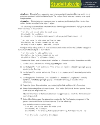 EXTENDING OBJECT INFORMATION | 253
dataTypes The dataTypes argument must be a variant and is assigned the current types of
data that are stored with the object’s Xdata. The variant that is returned contains an array of
integer values.
dataValues The dataValues argument must be a variant and is assigned the current data
values that are stored with the object’s Xdata.
The following code statements return the Xdata for the application named MyApp if attached
to the last object in model space:
' Get the last object added to model space
Dim oAcadObj As AcadObject
Set oAcadObj = ThisDrawing.ModelSpace(ThisDrawing.ModelSpace.Count - 1)
' Get the Xdata for the MyApp application name
Dim vXdTypes As Variant, vXdVals As Variant
oAcadObj.GetXData "MyApp", vXdTypes, vXdVals
Using an empty string instead of an actual application name returns the Xdata for all applica-
tions attached to an object, as shown here:
' Get the Xdata for all applications
Dim vXdTypes As Variant, vXdVals As Variant
oAcadObj.GetXData "", vXdTypes, vXdVals
This exercise shows how to list the Xdata attached to a dimension with a dimension override:
1. At the AutoCAD Command prompt, type dli press Enter.
2. At the Specify first extension line origin or <select object>: prompt, specify
a point in the drawing.
3. At the Specify second extension line origin: prompt, specify a second point in the
drawing.
4. At the Specify dimension line location or [Mtext/Text/Angle/Horizontal/
Vertical/Rotated]: prompt, specify a point in the drawing to place the linear
dimension.
5. Select the linear dimension that you created, right-click, and then click Properties.
6. In the Properties palette, click the Arrow 1 field under the Lines & Arrows section. Select
None from the drop-down list.
The first arrowhead of the linear dimension is suppressed as a result of a dimension over-
ride being created.
7. In the VBA Editor, open the code editor window for the ThisDrawing component of the
project you created in the previous exercise. Type the following:
Sub RetreiveXDataForLastObject()
' Get the last object added to model space
Dim oAcadObj As AcadObject
Set oAcadObj = ThisDrawing.ModelSpace(ThisDrawing.ModelSpace.Count - 1)
' Get the Xdata attached to the object
 