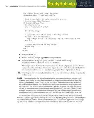 254 |CHAPTER 9 STORING AND RETRIEVING CUSTOM DATA
Dim vXdTypes As Variant, vXdVals As Variant
oAcadObj.GetXData "", vXdTypes, vXdVals
' Check to see whether the value returned is an array
' An array means Xdata is present
If IsArray(vXdTypes) Then
Dim sMsg As String
sMsg = "Xdata Values" & vbLf
Dim nCnt As Integer
' Append the values of the Xdata to the sMsg variable
For nCnt = 0 To UBound(vXdVals)
sMsg = sMsg & "Value (" & CStr(nCnt) & ") " & vXdVals(nCnt) & vbLf
Next nCnt
' Display the value of the sMsg variable
MsgBox sMsg
End If
End Sub
8. Switch to AutoCAD.
9. At the Command prompt, type vbarun and press Enter.
10. When the Macros dialog box opens, select the GlobalN!ThisDrawing.
RetreiveXDataForLastObject macro and click Run.
Attaching Xdata to the linear dimension is how the AutoCAD program handles dimen-
sion overrides for individual dimensions. Figure 9.1 shows what the Xdata attached to the
linear dimension looks like as a result of changing the Arrow 1 property in step 6.
11. Save the project if you want, but don’t close it, as you will continue with the project in the
next exercise.
NOTE I mentioned earlier that Xdata doesn’t aﬀect the appearance of an object, and that is still
true even when used as we did in the previous exercise. Xdata itself doesn’t aﬀect the object, but
AutoCAD does look for its own Xdata and uses it to control the way an object might be drawn. If
you implement an application with the ObjectARX application programming interface, you could
use ObjectARX and Xdata to control how an object is drawn onscreen. You could also control
the way an object looks using object overrules with Managed .NET and Xdata. ObjectARX and
Managed .NET are the two advanced programming options that Autodesk supports for AutoCAD
development. You can learn more about ObjectARX and Managed .NET at www.objectarx.com.
As shown in the previous exercise, the IsArray function can be used to determine whether
Xdata for a specific application is already attached to an object by getting the values returned by the
GetXData method. If Xdata is already attached to an object for a specific application name, assign-
ing new values with the same application will overwrite the previous Xdata that was attached.
 