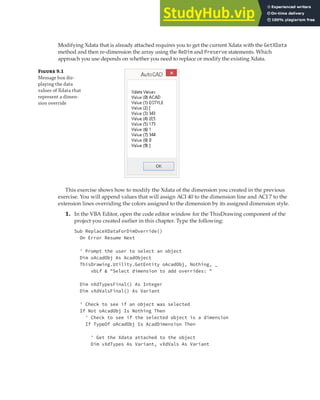 EXTENDING OBJECT INFORMATION | 255
Modifying Xdata that is already attached requires you to get the current Xdata with the GetXData
method and then re-dimension the array using the ReDim and Preserve statements. Which
approach you use depends on whether you need to replace or modify the existing Xdata.
F 9.1
Message box dis-
playing the data
values of Xdata that
represent a dimen-
sion override
This exercise shows how to modify the Xdata of the dimension you created in the previous
exercise. You will append values that will assign ACI 40 to the dimension line and ACI 7 to the
extension lines overriding the colors assigned to the dimension by its assigned dimension style.
1. In the VBA Editor, open the code editor window for the ThisDrawing component of the
project you created earlier in this chapter. Type the following:
Sub ReplaceXDataForDimOverride()
On Error Resume Next
' Prompt the user to select an object
Dim oAcadObj As AcadObject
ThisDrawing.Utility.GetEntity oAcadObj, Nothing, _
vbLf & "Select dimension to add overrides: "
Dim nXdTypesFinal() As Integer
Dim vXdValsFinal() As Variant
' Check to see if an object was selected
If Not oAcadObj Is Nothing Then
' Check to see if the selected object is a dimension
If TypeOf oAcadObj Is AcadDimension Then
' Get the Xdata attached to the object
Dim vXdTypes As Variant, vXdVals As Variant
 