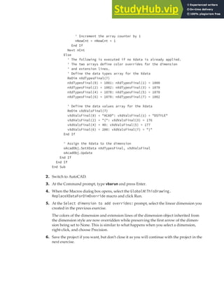 EXTENDING OBJECT INFORMATION | 257
' Increment the array counter by 1
nNewCnt = nNewCnt + 1
End If
Next nCnt
Else
' The following is executed if no Xdata is already applied.
' The two arrays define color overrides for the dimension
' and extension lines.
' Define the data types array for the Xdata
ReDim nXdTypesFinal(7)
nXdTypesFinal(0) = 1001: nXdTypesFinal(1) = 1000
nXdTypesFinal(2) = 1002: nXdTypesFinal(3) = 1070
nXdTypesFinal(4) = 1070: nXdTypesFinal(5) = 1070
nXdTypesFinal(6) = 1070: nXdTypesFinal(7) = 1002
' Define the data values array for the Xdata
ReDim vXdValsFinal(7)
vXdValsFinal(0) = "ACAD": vXdValsFinal(1) = "DSTYLE"
vXdValsFinal(2) = "{": vXdValsFinal(3) = 176
vXdValsFinal(4) = 40: vXdValsFinal(5) = 177
vXdValsFinal(6) = 200: vXdValsFinal(7) = "}"
End If
' Assign the Xdata to the dimension
oAcadObj.SetXData nXdTypesFinal, vXdValsFinal
oAcadObj.Update
End If
End If
End Sub
2. Switch to AutoCAD.
3. At the Command prompt, type vbarun and press Enter.
4. When the Macros dialog box opens, select the GlobalN!ThisDrawing.
ReplaceXDataForDimOverride macro and click Run.
5. At the Select dimension to add overrides: prompt, select the linear dimension you
created in the previous exercise.
The colors of the dimension and extension lines of the dimension object inherited from
the dimension style are now overridden while preserving the first arrow of the dimen-
sion being set to None. This is similar to what happens when you select a dimension,
right-click, and choose Precision.
6. Save the project if you want, but don’t close it as you will continue with the project in the
next exercise.
 