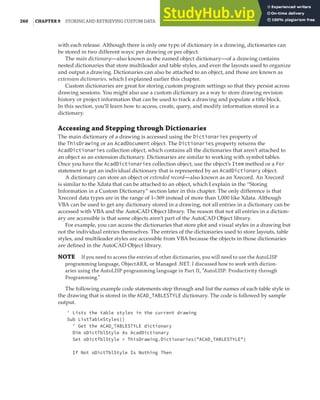 260 |CHAPTER 9 STORING AND RETRIEVING CUSTOM DATA
with each release. Although there is only one type of dictionary in a drawing, dictionaries can
be stored in two different ways: per drawing or per object.
The main dictionary—also known as the named object dictionary—of a drawing contains
nested dictionaries that store multileader and table styles, and even the layouts used to organize
and output a drawing. Dictionaries can also be attached to an object, and those are known as
extension dictionaries, which I explained earlier this chapter.
Custom dictionaries are great for storing custom program settings so that they persist across
drawing sessions. You might also use a custom dictionary as a way to store drawing revision
history or project information that can be used to track a drawing and populate a title block.
In this section, you’ll learn how to access, create, query, and modify information stored in a
dictionary.
Accessing and Stepping through Dictionaries
The main dictionary of a drawing is accessed using the Dictionaries property of
the ThisDrawing or an AcadDocument object. The Dictionaries property returns the
AcadDictionaries collection object, which contains all the dictionaries that aren’t attached to
an object as an extension dictionary. Dictionaries are similar to working with symbol tables.
Once you have the AcadDictionaries collection object, use the object’s Item method or a For
statement to get an individual dictionary that is represented by an AcadDictionary object.
A dictionary can store an object or extended record—also known as an Xrecord. An Xrecord
is similar to the Xdata that can be attached to an object, which I explain in the “Storing
Information in a Custom Dictionary” section later in this chapter. The only difference is that
Xrecord data types are in the range of 1–369 instead of more than 1,000 like Xdata. Although
VBA can be used to get any dictionary stored in a drawing, not all entries in a dictionary can be
accessed with VBA and the AutoCAD Object library. The reason that not all entries in a diction-
ary are accessible is that some objects aren’t part of the AutoCAD Object library.
For example, you can access the dictionaries that store plot and visual styles in a drawing but
not the individual entries themselves. The entries of the dictionaries used to store layouts, table
styles, and multileader styles are accessible from VBA because the objects in those dictionaries
are defined in the AutoCAD Object library.
NOTE If you need to access the entries of other dictionaries, you will need to use the AutoLISP
programming language, ObjectARX, or Managed .NET. I discussed how to work with diction-
aries using the AutoLISP programming language in Part II, “AutoLISP: Productivity through
Programming.”
The following example code statements step through and list the names of each table style in
the drawing that is stored in the ACAD_TABLESTYLE dictionary. The code is followed by sample
output.
' Lists the table styles in the current drawing
Sub ListTableStyles()
' Get the ACAD_TABLESTYLE dictionary
Dim oDictTblStyle As AcadDictionary
Set oDictTblStyle = ThisDrawing.Dictionaries("ACAD_TABLESTYLE")
If Not oDictTblStyle Is Nothing Then
 