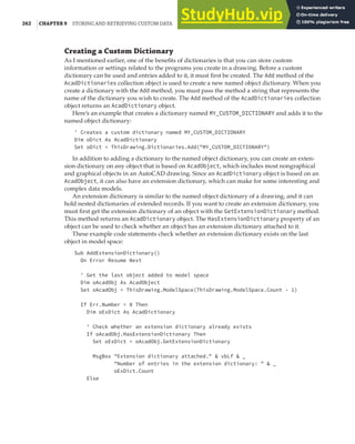 262 |CHAPTER 9 STORING AND RETRIEVING CUSTOM DATA
Creating a Custom Dictionary
As I mentioned earlier, one of the benefits of dictionaries is that you can store custom
information or settings related to the programs you create in a drawing. Before a custom
dictionary can be used and entries added to it, it must first be created. The Add method of the
AcadDictionaries collection object is used to create a new named object dictionary. When you
create a dictionary with the Add method, you must pass the method a string that represents the
name of the dictionary you wish to create. The Add method of the AcadDictionaries collection
object returns an AcadDictionary object.
Here’s an example that creates a dictionary named MY_CUSTOM_DICTIONARY and adds it to the
named object dictionary:
' Creates a custom dictionary named MY_CUSTOM_DICTIONARY
Dim oDict As AcadDictionary
Set oDict = ThisDrawing.Dictionaries.Add("MY_CUSTOM_DICTIONARY")
In addition to adding a dictionary to the named object dictionary, you can create an exten-
sion dictionary on any object that is based on AcadObject, which includes most nongraphical
and graphical objects in an AutoCAD drawing. Since an AcadDictionary object is based on an
AcadObject, it can also have an extension dictionary, which can make for some interesting and
complex data models.
An extension dictionary is similar to the named object dictionary of a drawing, and it can
hold nested dictionaries of extended records. If you want to create an extension dictionary, you
must first get the extension dictionary of an object with the GetExtensionDictionary method.
This method returns an AcadDictionary object. The HasExtensionDictionary property of an
object can be used to check whether an object has an extension dictionary attached to it.
These example code statements check whether an extension dictionary exists on the last
object in model space:
Sub AddExtensionDictionary()
On Error Resume Next
' Get the last object added to model space
Dim oAcadObj As AcadObject
Set oAcadObj = ThisDrawing.ModelSpace(ThisDrawing.ModelSpace.Count - 1)
If Err.Number = 0 Then
Dim oExDict As AcadDictionary
' Check whether an extension dictionary already exists
If oAcadObj.HasExtensionDictionary Then
Set oExDict = oAcadObj.GetExtensionDictionary
MsgBox "Extension dictionary attached." & vbLf & _
"Number of entries in the extension dictionary: " & _
oExDict.Count
Else
 