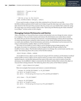 264 |CHAPTER 9 STORING AND RETRIEVING CUSTOM DATA
vXdVals(0) = "Custom string"
vXdVals(1) = dPT
vXdVals(2) = 11
' Add the arrays to the Xrecord
oXRec.SetXRecordData nXdTypes, vXdVals
If you need to make a change to the data contained in an Xrecord, you use the
GetXRecordData method of the AcadXrecord object to get the data type and value arrays of the
data stored in the Xrecord. Once you have the two arrays, you can modify their values by using
the same steps you used to modify Xdata in the “Querying and Modifying the Xdata Attached
to an Object” section earlier in this chapter.
Managing Custom Dictionaries and Entries
After a dictionary or Xrecord has been created and attached, you can change its name, remove
it, or replace it. You can freely rename and remove the dictionaries you create; those created
by AutoCAD can also be renamed and removed. I recommend being cautious about renaming
or removing dictionaries created by other features in the AutoCAD program because doing
so could cause problems. Not all dictionaries and entries of a dictionary can be removed; if an
entry is referenced by another object, it can’t be removed.
The name of an AcadDictionary object can be changed using its Name property, and
the name of an entry in a dictionary can be changed using the Rename method of the
AcadDictionary object. The Rename method expects two strings: the current name and the new
name. The following shows the syntax of the Rename method:
object.Rename oldName, newName
An AcadDictionary object can be removed using its Delete method, and the Remove method
of the AcadDictionary object can be used to remove an entry from a dictionary. The Remove
method expects a string that represents the name of the entry you want to remove from the
dictionary. An AcadObject object is returned by the Remove method that contains the object or
Xrecord that is being removed. The following shows the syntax of the Remove method:
retVal = object.Remove(entryName)
Here are examples that rename and remove a custom dictionary:
' Renames MY_CUSTOM_DICTIONARY to MY_DICTIONARY
Dim oDict As AcadDictionary
Set oDict = ThisDrawing.Dictionaries("MY_CUSTOM_DICTIONARY")
oDict.Name = "MY_DICTIONARY"
' Removes MY_DICTIONARY
Dim oDict As AcadDictionary
Set oDict = ThisDrawing.Dictionaries("MY_DICTIONARY")
oDict.Delete
 