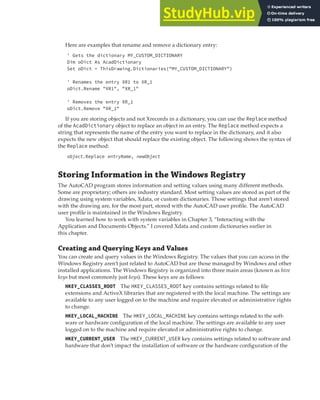 STORING INFORMATION IN THE WINDOWS REGISTRY | 265
Here are examples that rename and remove a dictionary entry:
' Gets the dictionary MY_CUSTOM_DICTIONARY
Dim oDict As AcadDictionary
Set oDict = ThisDrawing.Dictionaries("MY_CUSTOM_DICTIONARY")
' Renames the entry XR1 to XR_1
oDict.Rename "XR1", "XR_1"
' Removes the entry XR_1
oDict.Remove "XR_1"
If you are storing objects and not Xrecords in a dictionary, you can use the Replace method
of the AcadDictionary object to replace an object in an entry. The Replace method expects a
string that represents the name of the entry you want to replace in the dictionary, and it also
expects the new object that should replace the existing object. The following shows the syntax of
the Replace method:
object.Replace entryName, newObject
Storing Information in the Windows Registry
The AutoCAD program stores information and setting values using many different methods.
Some are proprietary; others are industry standard. Most setting values are stored as part of the
drawing using system variables, Xdata, or custom dictionaries. Those settings that aren’t stored
with the drawing are, for the most part, stored with the AutoCAD user profile. The AutoCAD
user profile is maintained in the Windows Registry.
You learned how to work with system variables in Chapter 3, “Interacting with the
Application and Documents Objects.” I covered Xdata and custom dictionaries earlier in
this chapter.
Creating and Querying Keys and Values
You can create and query values in the Windows Registry. The values that you can access in the
Windows Registry aren’t just related to AutoCAD but are those managed by Windows and other
installed applications. The Windows Registry is organized into three main areas (known as hive
keys but most commonly just keys). These keys are as follows:
HKEY_CLASSES_ROOT The HKEY_CLASSES_ROOT key contains settings related to file
extensions and ActiveX libraries that are registered with the local machine. The settings are
available to any user logged on to the machine and require elevated or administrative rights
to change.
HKEY_LOCAL_MACHINE The HKEY_LOCAL_MACHINE key contains settings related to the soft-
ware or hardware configuration of the local machine. The settings are available to any user
logged on to the machine and require elevated or administrative rights to change.
HKEY_CURRENT_USER The HKEY_CURRENT_USER key contains settings related to software and
hardware that don’t impact the installation of software or the hardware configuration of the
 