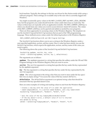 266 |CHAPTER 9 STORING AND RETRIEVING CUSTOM DATA
local machine. Typically, the settings in this key are driven by the choices made while using a
software program. These settings are available only to the user who is currently logged into
Windows.
You might occasionally query values in the HKEY_CLASSES_ROOT and HKEY_LOCAL_MACHINE
keys, but the programs you create should treat the values under these keys as read-only. The
values in these keys are typically set by an application installer. The HKEY_CURRENT_USER key is
where you should store any values you want to access between AutoCAD sessions. The values
of the HKEY_CURRENT_USER key can be queried and added as needed by your programs.
There are three approaches to accessing values in the Windows Registry. The simplest is to
use the SaveSetting and GetSetting functions that are part of the VBA programming
language. These methods access values under the following location in the Windows Registry:
HKEY_CURRENT_USERSoftwareVB and VBA Program Settings
The SaveSetting function allows you to save a string to the Windows Registry under a
user-specified application, section, and key name. Once a value has been stored, you use the
GetSetting function, which expects the application, section, and key name of the value you
want to query.
The following shows the syntax of the SaveSetting and GetSetting functions:
SaveSetting appName, section, key, value
retVal = GetSetting(appName, section, key [, defaultValue])
The arguments are as follows:
appName The appName argument is a string that specifies the subkey under the VB and VBA
Program Settings in the Windows Registry that you want to access.
section The section argument is a string that specifies the key under the key represented
by the appName argument.
key The key argument is a string that specifies the key under the key represented by the
section argument.
value The value argument is the string value that you want to store under the key speci-
fied. Use an empty string ("") to access the value of the key named (Default).
defaultValue The defaultValue argument is an optional string value that should be
returned if the key specified doesn’t exist.
Here are some examples of writing and reading values to and from the Windows Registry:
' Creates a new key with the value of 5.5 under the application
' named CompanyABC123, in a section named HexBolt, and a key named Width
SaveSetting "CompanyABC123", "HexBolt", "Width", "5.5"
' Gets the value of the key CompanyABC123HexBoltWidth
' If the key doesn't exist, a default value of 5.0 is returned
Dim sWidth As String
sWidth = GetSetting("CompanyABC123", "HexBolt", "Width", "5.0")
 