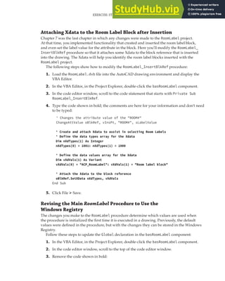EXERCISE: STORING CUSTOM VALUES FOR THE ROOM LABELS PROGRAM | 269
Attaching Xdata to the Room Label Block after Insertion
Chapter 7 was the last chapter in which any changes were made to the RoomLabel project.
At that time, you implemented functionality that created and inserted the room label block,
and even set the label value for the attribute in the block. Here you’ll modify the RoomLabel_
InsertBlkRef procedure so that it attaches some Xdata to the block reference that is inserted
into the drawing. The Xdata will help you identify the room label blocks inserted with the
RoomLabel project.
The following steps show how to modify the RoomLabel_InsertBlkRef procedure:
1. Load the RoomLabel.dvb file into the AutoCAD drawing environment and display the
VBA Editor.
2. In the VBA Editor, in the Project Explorer, double-click the basRoomLabel component.
3. In the code editor window, scroll to the code statement that starts with Private Sub
RoomLabel_InsertBlkRef.
4. Type the code shown in bold; the comments are here for your information and don’t need
to be typed:
' Changes the attribute value of the "ROOM#"
ChangeAttValue oBlkRef, vInsPt, "ROOM#", sLabelValue
' Create and attach Xdata to assist in selecting Room Labels
' Define the data types array for the Xdata
Dim nXdTypes(1) As Integer
nXdTypes(0) = 1001: nXdTypes(1) = 1000
' Define the data values array for the Xdata
Dim vXdVals(1) As Variant
vXdVals(0) = "ACP_RoomLabel": vXdVals(1) = "Room label block"
' Attach the Xdata to the block reference
oBlkRef.SetXData nXdTypes, vXdVals
End Sub
5. Click File ➢ Save.
Revising the Main RoomLabel Procedure to Use the
Windows Registry
The changes you make to the RoomLabel procedure determine which values are used when
the procedure is initialized the first time it is executed in a drawing. Previously, the default
values were defined in the procedure, but with the changes they can be stored in the Windows
Registry.
Follow these steps to update the Global declaration in the basRoomLabel component:
1. In the VBA Editor, in the Project Explorer, double-click the basRoomLabel component.
2. In the code editor window, scroll to the top of the code editor window.
3. Remove the code shown in bold:
 