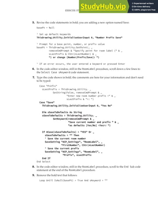 EXERCISE: STORING CUSTOM VALUES FOR THE ROOM LABELS PROGRAM | 271
5. Revise the code statements in bold; you are adding a new option named Save:
basePt = Null
' Set up default keywords
ThisDrawing.Utility.InitializeUserInput 0, "Number Prefix Save"
' Prompt for a base point, number, or prefix value
basePt = ThisDrawing.Utility.GetPoint(, _
removeCmdPrompt & "Specify point for room label (" & _
sLastPrefix & CStr(nLastNumber) & _
") or change [Number/Prefix/Save]: ")
' If an error occurs, the user entered a keyword or pressed Enter
6. In the code editor window, still in the RoomLabel procedure, scroll down a few lines to
the Select Case sKeyword code statement.
7. Type the code shown in bold; the comments are here for your information and don’t need
to be typed:
Case "Prefix"
sLastPrefix = ThisDrawing.Utility. _
GetString(False, removeCmdPrompt & _
"Enter new room number prefix <" & _
sLastPrefix & ">: ")
Case "Save"
ThisDrawing.Utility.InitializeUserInput 0, "Yes No"
Dim sSaveToDefaults As String
sSaveToDefaults = ThisDrawing.Utility. _
GetKeyword(removeCmdPrompt & _
"Save current number and prefix " & _
"as defaults [Yes/No] <Yes>: ")
If UCase(sSaveToDefaults) = "YES" Or _
sSaveToDefaults = "" Then
' Save the current room number
SaveSetting "ACP_Settings", "RoomLabel", _
"FirstNumber", CStr(nLastNumber)
' Save the current prefix
SaveSetting "ACP_Settings", "RoomLabel", _
"Prefix", sLastPrefix
End If
End Select
8. In the code editor window, still in the RoomLabel procedure, scroll to the End Sub code
statement at the end of the RoomLabel procedure.
9. Remove the bold text that follows:
Loop Until IsNull(basePt) = True And sKeyword = ""
 